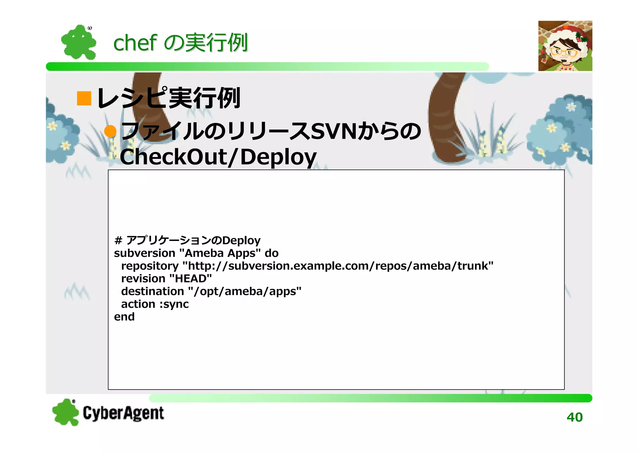 chef の実⾏例

レシピ実⾏例
ファイルのリリースSVNからの
CheckOut/Deploy


# アプリケーションのDeploy
subversion "Ameba Apps" do
 repository "http://subversion.example.com/repos/ameba/trunk"
 revision "HEAD"
 destination "/opt/ameba/apps"
 action :sync
end




                                                                40
 