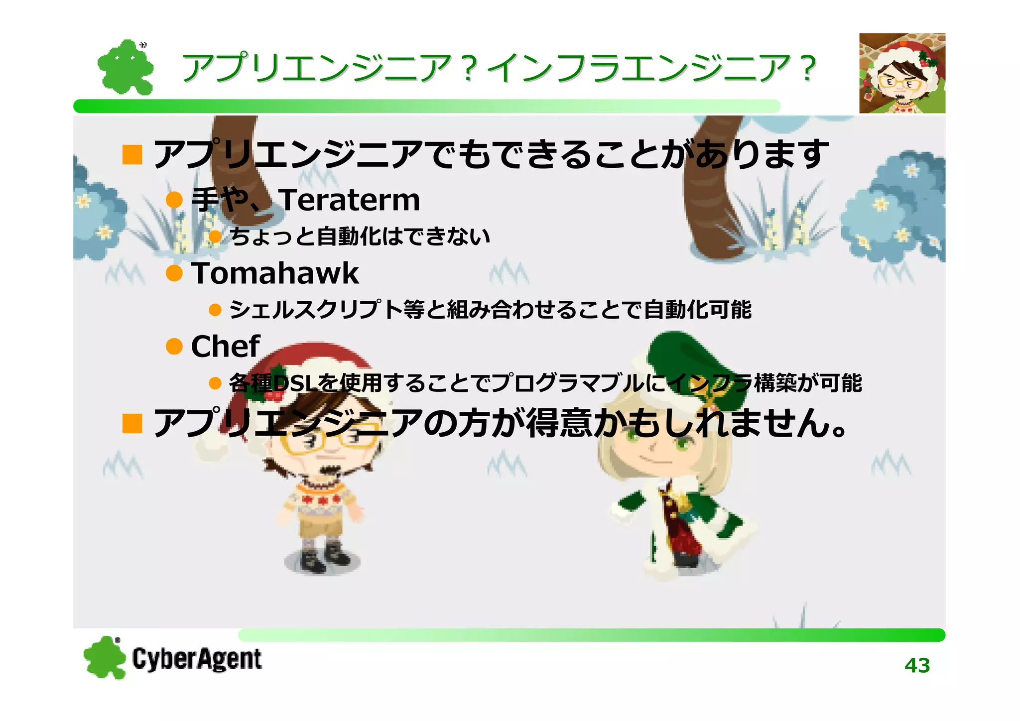 アプリエンジニア？インフラエンジニア？

アプリエンジニアでもできることがあります
 手や、Teraterm
   ちょっと⾃動化はできない
 Tomahawk
   シェルスクリプト等と組み合わせることで⾃動化可能
 Chef
   各種DSLを使⽤することでプログラマブルにインフラ構築が可能

アプリエンジニアの方が得意かもしれません。




                                    43
 