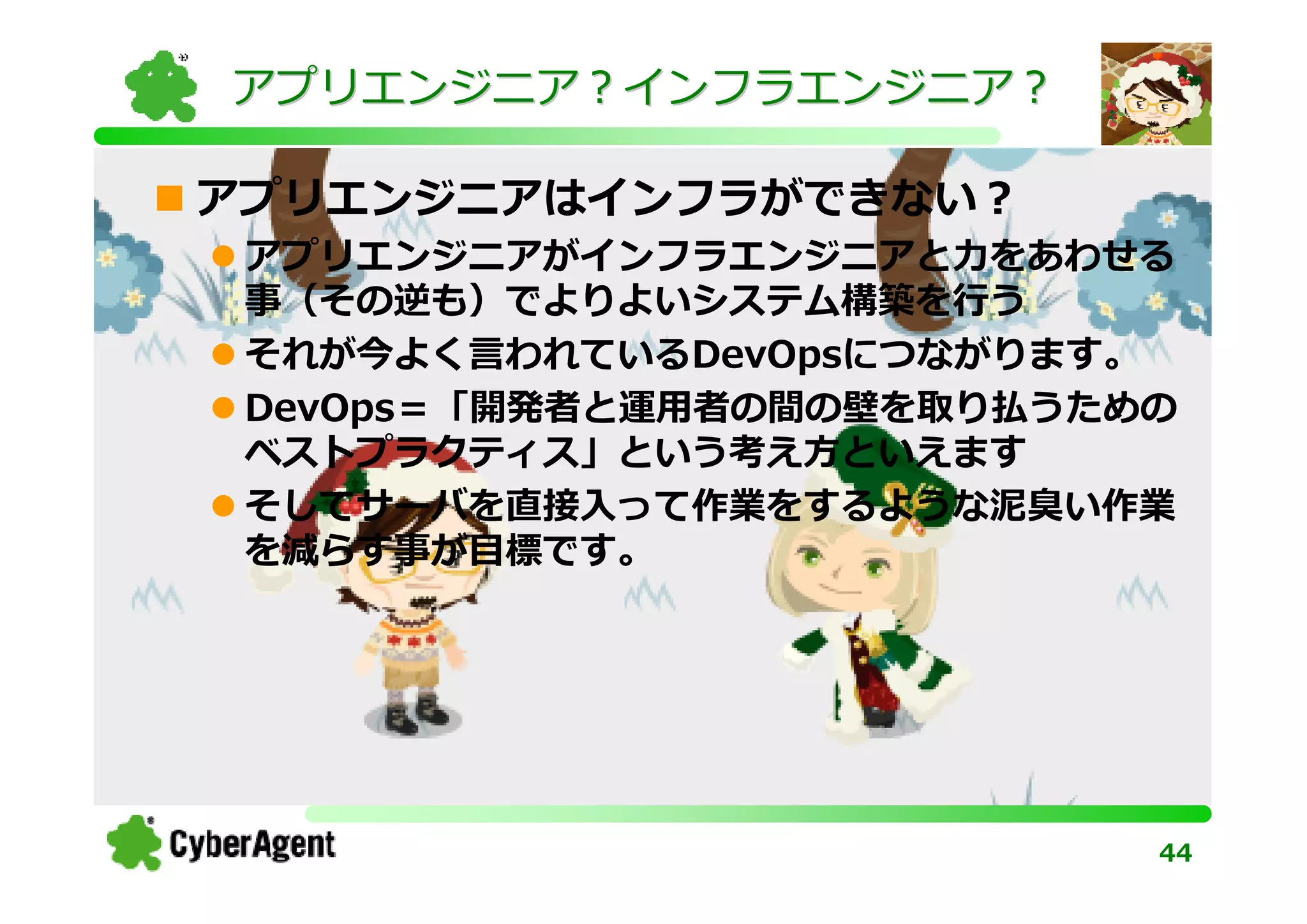 アプリエンジニア？インフラエンジニア？

アプリエンジニアはインフラができない？
 アプリエンジニアがインフラエンジニアと⼒をあわせる
 事（その逆も）でよりよいシステム構築を⾏う
 それが今よく⾔われているDevOpsにつながります。
 DevOps＝「開発者と運⽤者の間の壁を取り払うための
 ベストプラクティス」という考え方といえます
 そしてサーバを直接入って作業をするような泥臭い作業
 を減らす事が目標です。




                           44
 