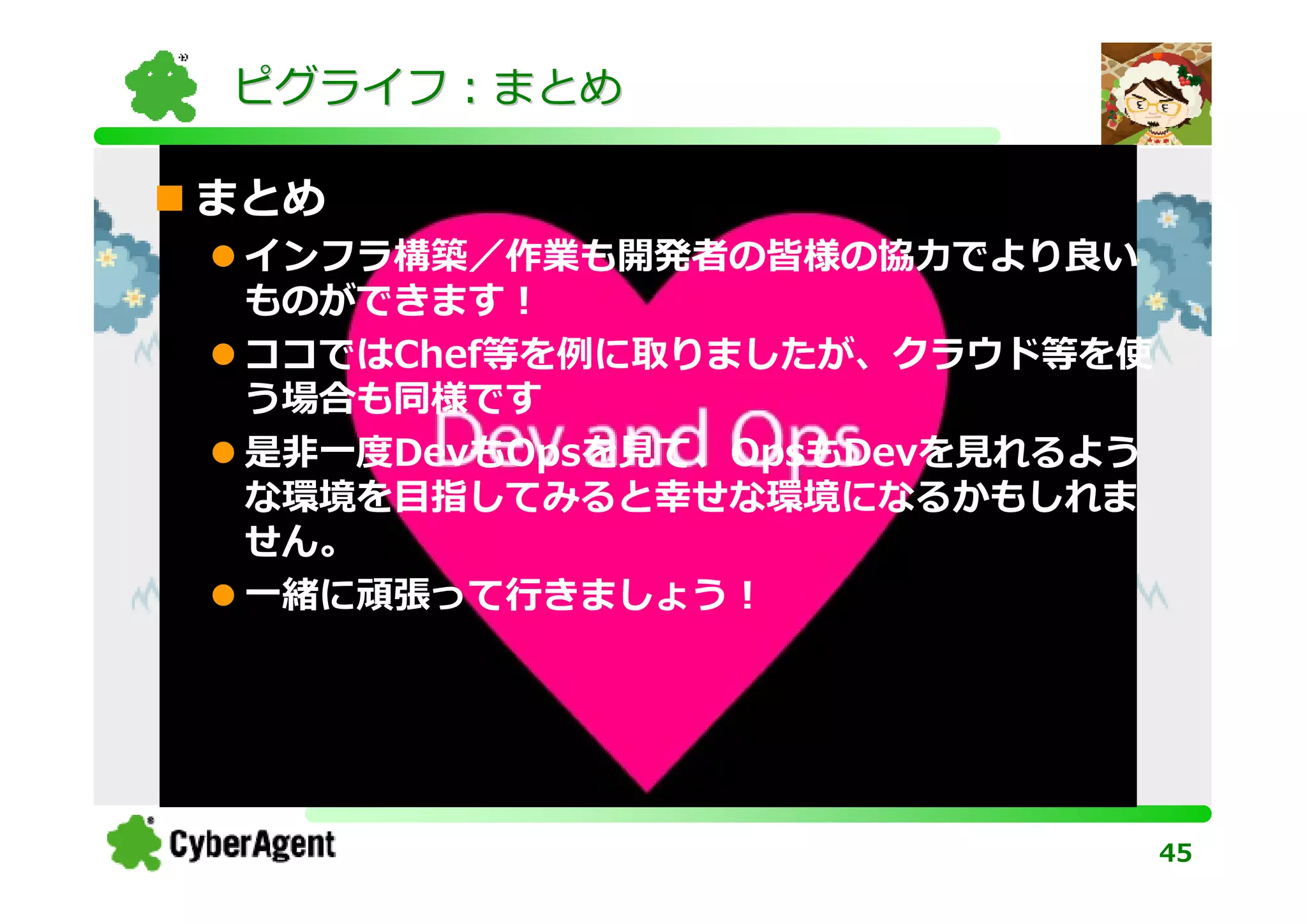 ピグライフ：まとめ

まとめ
 インフラ構築／作業も開発者の皆様の協⼒でより良い
 ものができます！
 ココではChef等を例に取りましたが、クラウド等を使
 う場合も同様です
 是非一度DevもOpsを⾒て、OpsもDevを⾒れるよう
 な環境を目指してみると幸せな環境になるかもしれま
 せん。
 一緒に頑張って⾏きましょう！




                                45
 