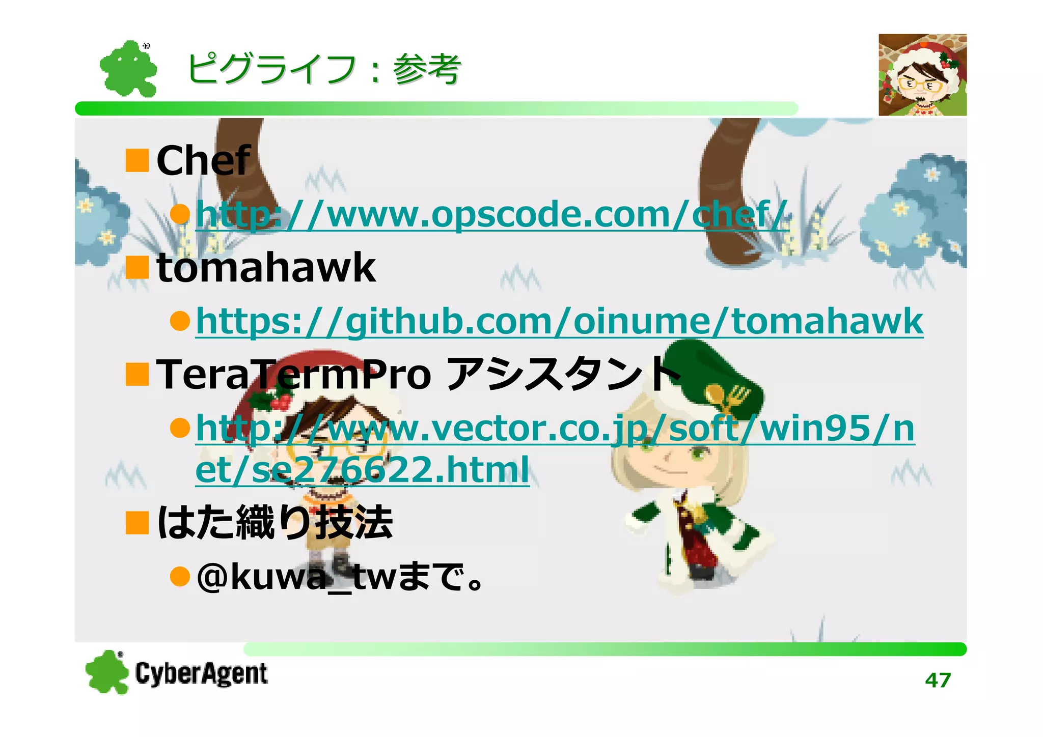 ピグライフ：参考

Chef
 http://www.opscode.com/chef/
tomahawk
 https://github.com/oinume/tomahawk
TeraTermPro アシスタント
 http://www.vector.co.jp/soft/win95/n
 et/se276622.html
はた織り技法
 @kuwa_twまで。

                                        47
 