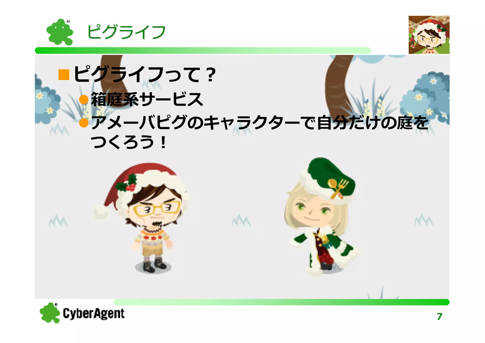 ピグライフ

ピグライフって？
箱庭系サービス
アメーバピグのキャラクターで⾃分だけの庭を
つくろう！




                        7
 