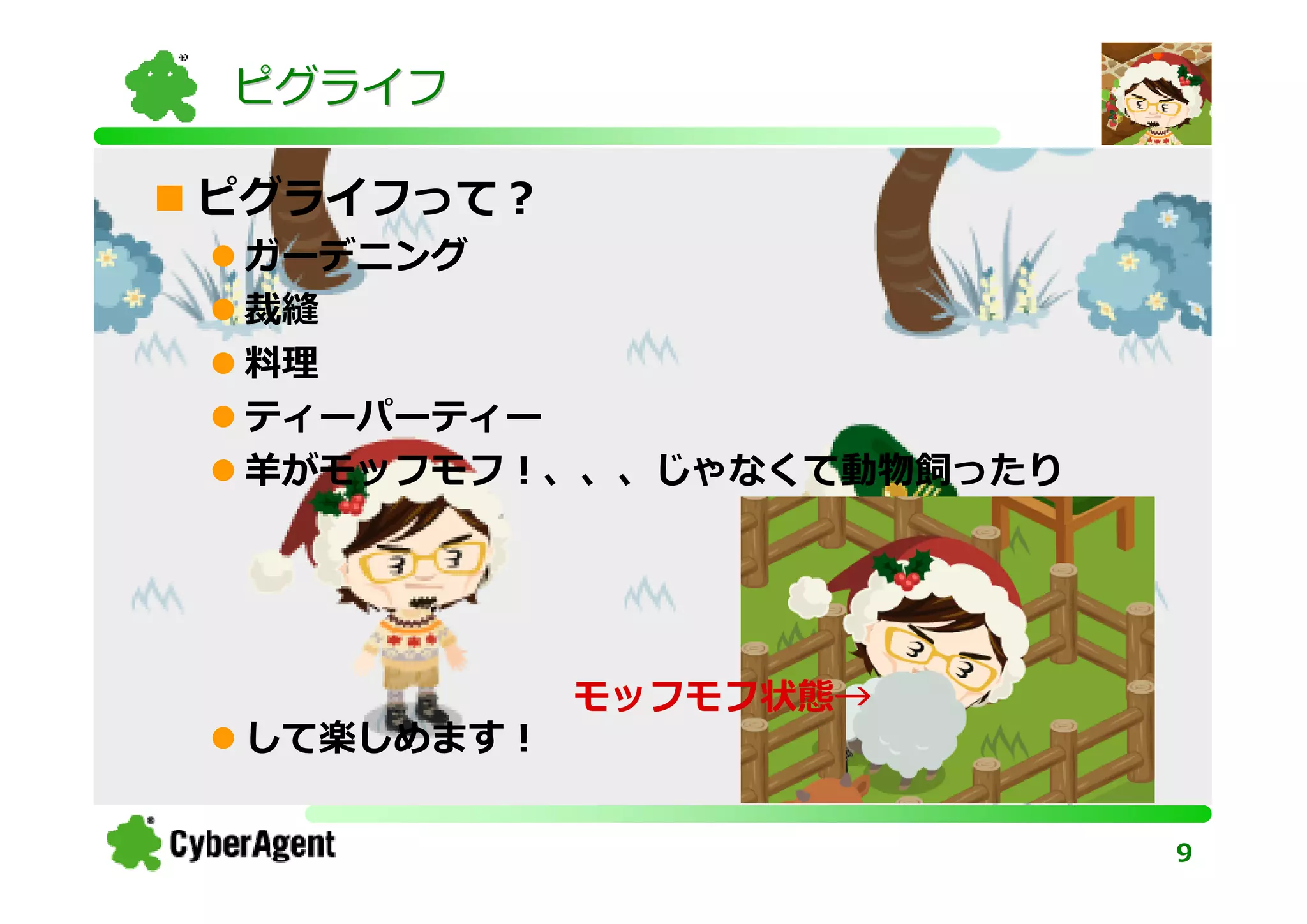 ピグライフ

ピグライフって？
 ガーデニング
 裁縫
 料理
 ティーパーティー
 羊がモッフモフ！、、、じゃなくて動物飼ったり




            モッフモフ状態→
 して楽しめます！

                          9
 