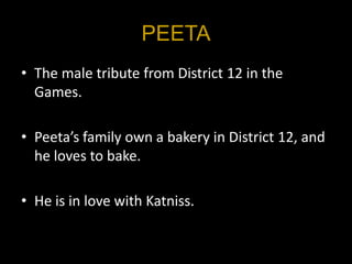 PEETA
• The male tribute from District 12 in the
  Games.

• Peeta’s family own a bakery in District 12, and
  he loves to bake.

• He is in love with Katniss.
 