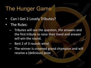 The Hunger Game
• Can I Get 2 Lovely Tributes?
• The Rules:
  – Tributes will see the question, the answers and
    the first tribute to raise their hand and answer
    will win the round.
  – Best 2 of 3 rounds wins!
  – The winner is crowned grand champion and will
    receive a (delicious) prize
 