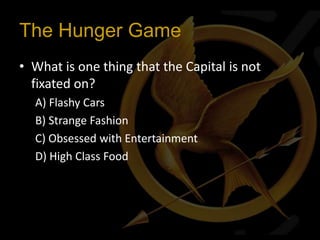 The Hunger Game
• What is one thing that the Capital is not
  fixated on?
  A) Flashy Cars
  B) Strange Fashion
  C) Obsessed with Entertainment
  D) High Class Food
 