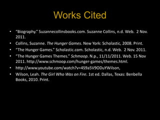 Works Cited
• “Biography.” Suzannecollinsbooks.com. Suzanne Collins, n.d. Web. 2 Nov.
  2011.
• Collins, Suzanne. The Hunger Games. New York: Scholastic, 2008. Print.
• “The Hunger Games.” Scholastic.com. Scholastic, n.d. Web. 2 Nov. 2011.
• “The Hunger Games Themes.” Schmoop. N.p., 11/11/2011. Web. 15 Nov
  2011. http://www.schmoop.com/hunger-games/themes.html.
• http://www.youtube.com/watch?v=4S9a5V9ODuYWilson,
• Wilson, Leah. The Girl Who Was on Fire. 1st ed. Dallas, Texas: Benbella
  Books, 2010. Print.
 