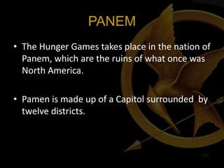 PANEM
• The Hunger Games takes place in the nation of
  Panem, which are the ruins of what once was
  North America.

• Pamen is made up of a Capitol surrounded by
  twelve districts.
 