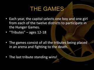 THE GAMES
• Each year, the capital selects one boy and one girl
  from each of the twelve districts to participate in
  the Hunger Games.
• “Tributes” – ages 12-18

• The games consist of all the tributes being placed
  in an arena and fighting to the death.

• The last tribute standing wins!
 