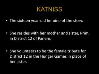 KATNISS
• The sixteen year-old heroine of the story.

• She resides with her mother and sister, Prim,
  in District 12 of Panem.

• She volunteers to be the female tribute for
  District 12 in the Hunger Games in place of
  her sister.
 