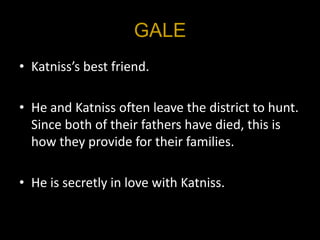 GALE
• Katniss’s best friend.

• He and Katniss often leave the district to hunt.
  Since both of their fathers have died, this is
  how they provide for their families.

• He is secretly in love with Katniss.
 