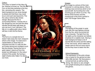 Colour:
The colour is based on the idea of
fire. Katniss is known as ‘The Girl on
Fire’ so this links perfectly to the first
film, reminding the viewers. The
black background can show danger
is ahead and that there may never
be an end (cant see beyond it). The
fire colour scheme also shows
danger. Because the fire is
surrounding Katniss, it shows she is
the dangerous one and that the other
tributes should keep well away as
she can burn ( hurt, kill them). The
title is in a yellow gold colour which
still ties in with the fire theme.
Images:
The image is a picture of the main
character in a strong stance. She is
holding a bow and arrow which is her
special skill. Surrounding her is the
mocking jay pin which is on fire. The
flames show bravery and the
mocking jay is the iconic symbol in
both The Hunger Game films.
Font:
The font is in a simple font so it
doesn’t take away the main viewpoint
which is the image. It is bold and in
capital letters to show that it is
important and ties it in with the film
as it looks strong and confident much
like the tributes. Having the font in
gold makes it stand out from the
poster but still keeps it in the colour
scheme if the poster. By having a
slight shadow also helps it to stand
out more.
Lighting:
The lighting of the poster is quite
dark with the main lighting coming
from the fire, which surrounds the
main character. The light from the
fire lights up the character and allows
shadows for a realistic look. Having a
dark background keeps a lot of
secrets like the arena and the setting
of her new home, which makes the
viewer want to find out more and to
do this they have to watch the film.
Actors Expression:
The expression of the actor shows
she is ready for the games but also
still a little worried. Her face gives a
concerned look as well as being
strong. Her stance is very straight
and upright showing she is ready for
the games.
 