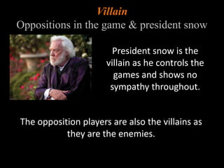 Villain 
Oppositions in the game & president snow 
President snow is the 
villain as he controls the 
games and shows no 
sympathy throughout. 
The opposition players are also the villains as 
they are the enemies. 
 