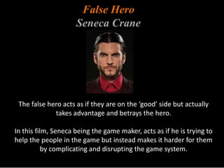 False Hero 
Seneca Crane 
The false hero acts as if they are on the ‘good’ side but actually 
takes advantage and betrays the hero. 
In this film, Seneca being the game maker, acts as if he is trying to 
help the people in the game but instead makes it harder for them 
by complicating and disrupting the game system. 
