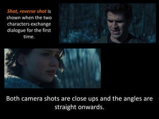 Shot, reverse shot is 
shown when the two 
characters exchange 
dialogue for the first 
time. 
Both camera shots are close ups and the angles are 
straight onwards. 
 