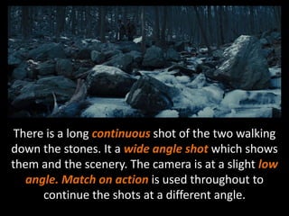 There is a long continuous shot of the two walking 
down the stones. It a wide angle shot which shows 
them and the scenery. The camera is at a slight low 
angle. Match on action is used throughout to 
continue the shots at a different angle. 
 