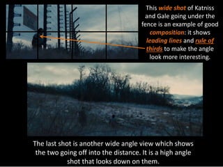 This wide shot of Katniss 
and Gale going under the 
fence is an example of good 
composition: it shows 
leading lines and rule of 
thirds to make the angle 
look more interesting. 
The last shot is another wide angle view which shows 
the two going off into the distance. It is a high angle 
shot that looks down on them. 
 