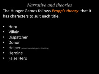 Narrative and theories 
The Hunger Games follows Propp’s theory: that it 
has characters to suit each title. 
• Hero 
• Villain 
• Dispatcher 
• Donor 
• Helper (there is no helper in this film) 
• Heroine 
• False Hero 
 