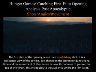 Hunger Games: Catching Fire Film Opening 
Analysis Post Apocalyptic 
Shots/Angles/movement 
The first shot of the opening scene is an establishing shot. It is a 
helicopter view of the setting. It is shown on the screen for quite a long 
time and the movement of the camera is slow. It continues to go over the 
top of the forest. This introduces to the audience where the film is set. 
 