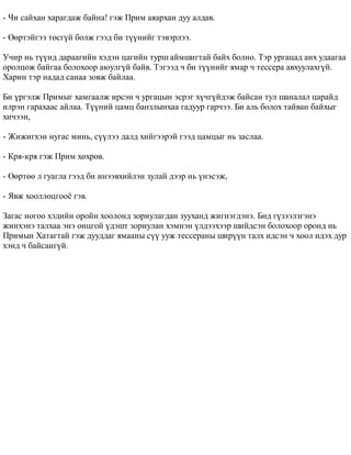 - ×è ñàéõàí õàðàãäàæ áàéíà! ãýæ Ïðèì àÿàðõàí äóó àëäàâ. 
- ªºðòýéãýý òºñã¿é áîëæ ãýýä áè ò¿¿íèéã òýâýðëýý. 
Ó÷èð íü ò¿¿íä äàðààãèéí õýäýí öàãèéí òóðø àéìøèãòàé áàéõ áîëíî. Òýð óðãàöàä àíõ óäààãàà 
îðîëöîæ áàéãàà áîëîõîîð àþóëã¿é áàéâ. Òýãýýä ÷ áè ò¿¿íèéã ÿìàð ÷ òåññåðà àâõóóëàõã¿é. 
Õàðèí òýð íàäàä ñàíàà çîâæ áàéëàà. 
Áè ¿ðãýëæ Ïðèìûã õàìãààëæ èðñýí ÷ óðãàöûí ýñðýã õ¿÷ã¿éäýæ áàéñàí òóë øàíàëàë öàðàéä 
èëðýí ãàðàõààñ àéëàà. Ò¿¿íèé öàìö áàíçëûíõàà ãàäóóð ãàð÷ýý. Áè àëü áîëîõ òàéâàí áàéõûã 
õè÷ýýí, 
- Æèæèãõýí íóãàñ ìèíü, ñ¿¿ëýý äàëä õèéãýýðýé ãýýä öàìöûã íü çàñëàà. 
- Êðÿ-êðÿ ãýæ Ïðèì õºõðºâ. 
- ªºðòºº ë ãóàãëà ãýýä áè èíýýâõèéëýí çóëàé äýýð íü ¿íýñýæ, 
- ßâæ õîîëëîöãîî¸ ãýâ. 
Çàãàñ íîãîî õýäèéí îðîéí õîîëîíä çîðèóëàãäàí çóóõàíä æèãíýãäýíý. Áèä ã¿çýýëçãýíý 
æèíõýíý òàëõàà ýíý îíöãîé ¿äýøò çîðèóëàí õýìíýí ¿ëäýýõýýð øèéäñýí áîëîõîîð îðîíä íü 
Ïðèìûí Õàòàãòàé ãýæ äóóääàã ÿìààíû ñ¿¿ óóæ òåññåðàíû øèð¿¿í òàëõ èäñýí ÷ õîîë èäýõ äóð 
õýíä ÷ áàéñàíã¿é. 
 