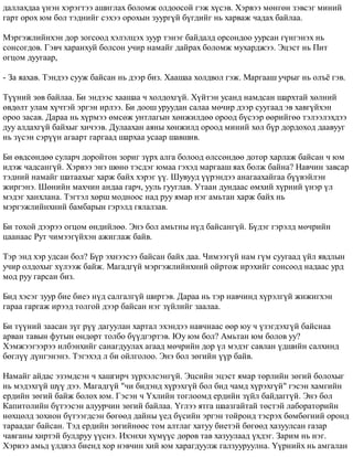 äàëëàõäàà ¿íýí õýðýãòýý àøèãëàõ áîëîìæ îëäîîñîé ãýæ õ¿ñýâ. Õýðâýý ìºíãºí çýâñýã ìèíèé 
ãàðò îðîõ þì áîë òýäíèéã ñýõýý îðîõûí çóóðã¿é á¿ãäèéã íü õàðâàæ ÷àäàõ áàéëàà. 
Ìýðãýæëèéíõýí äîð çîãñîîä õýëýëöýõ çóóð òýíýã áàéäàëä îðñîíäîî óóðñàí ã¿íãýíýõ íü 
ñîíñîãäîâ. Ãýâ÷ õàðàíõóé áîëñîí ó÷èð íàìàéã äàéðàõ áîëîìæ ìóõàðäæýý. Ýöýñò íü Ïèò 
îãöîì äóóãààð, 
- Çà ÿàõàâ. Òýíäýý ñóóæ áàéñàí íü äýýð áèç. Õààøàà õîëäâîë ãýæ. Ìàðãààø ó÷ðûã íü îëú¸ ãýâ. 
Ò¿¿íèé çºâ áàéëàà. Áè ýíäýýñ õààøàà ÷ õîëäîõã¿é. Õ¿éòýí óñàíä íàìäñàí øàðõòàé õºëíèé 
ºâäºëò óëàì õ¿÷òýé ýðãýí èðëýý. Áè äîîø óðóóäàí ñàëàà ìº÷èð äýýð ñóóãààä ýâ õàâã¿éõýí 
îðîî çàñàâ. Äàðàà íü õ¿ðìýý ºìñºæ óíòëàãûí õºíæèëäºº îðîîä á¿ñýýð ººðèéãºº òýëýýëýõäýý 
äóó àëäàõã¿é áàéõûã õè÷ýýâ. Äóëààõàí àÿíû õºíæèëä îðîîä ìèíèé õºë á¿ð äîðäîõîä äààâóóã 
íü ç¿ñýí ñýð¿¿í àãààðò ãàðãààä øàðõàà óñààð øàâøèâ. 
Áè ºâäñºíäºº ñóëàð÷ äîðîéòîí çîðèã ç¿ðõ àëãà áîëîîä ºëññºíäºº äîòîð õàðëàæ áàéñàí ÷ þì 
èäýæ ÷àäñàíã¿é. Õýðâýý ýíý øºíº òýñäýã þìàà ãýõýä ìàðãààø ÿàõ áîëæ áàéíà? Íàâ÷èí çàâñàð 
òýäíèé íàìàéã øàòààõûã õàðæ áàéõ õýðýã ¿¿. Øóâóóä ¿¿ðýíäýý àíàãààõàéãàà á¿¿âýéëýí 
æèðãýíý. Øºíèéí ìàõ÷èí àíäàà ãàð÷, óóëü ãóóãëàâ. Óòààí äóíäààñ ºìõèé õ¿ðíèé ¿íýð ¿ë 
ìýäýã õàíõëàíà. Òýãòýë õºðø ìîäíîîñ íàä ðóó ÿìàð íýã àìüòàí õàðæ áàéõ íü 
ìýðãýæëèéíõíèé áàìáàðûí ãýðýëä ãÿëàëçàâ. 
Áè òîõîé äýýðýý îãöîì ºíäèéëºº. Ýíý áîë àìüòíû í¿ä áàéñàíã¿é. Á¿äýã ãýðýëä ìº÷ðèéí 
öààíààñ Ðóò ÷èìýýã¿éõýí àæèãëàæ áàéâ. 
Òýð ýíä õýð óäñàí áîë? Á¿ð ýõíýýñýý áàéñàí áàéõ äàà. ×èìýýã¿é íàì ã¿ì ñóóãààä ¿éë ÿâäëûí 
ó÷èð îëäîõûã õ¿ëýýæ áàéæ. Ìàãàäã¿é ìýðãýæëèéíõíèé îéðòîæ èðýõèéã ñîíñîîä íàäààñ óðä 
ìîä ðóó ãàðñàí áèç. 
Áèä õýñýã çóóð áèå áèåý í¿ä ñàëãàëã¿é øèðòýâ. Äàðàà íü òýð íàâ÷èíä õ¿ðýëã¿é æèæèãõýí 
ãàðàà ãàðãàæ èðýýä òîëãîé äýýð áàéñàí íýã ç¿éëèéã çààëàà. 
Áè ò¿¿íèé çààñàí ç¿ã ð¿¿ äàãóóëàí õàðòàë ýõýíäýý íàâ÷íààñ ººð þó ÷ ¿çýãäýõã¿é áàéñíàà 
àðâàí òàâûí ôóòûí ºíäºðò òîëáî á¿¿äãýðòýâ. Þó þì áîë? Àìüòàí þì áîëîâ óó? 
Õýìæýýãýýðýý èëáýíõèéã ñàíàãäóóëàõ àãààä ìº÷ðèéí äîð ¿ë ìýäýã ñàâëàí ¿äøèéí ñàëõèíä 
áºãë¿¿ ä¿íãýíýíý. Òýãýõýä ë áè îéëãîëîî. Ýíý áîë çºãèéí ¿¿ð áàéâ. 
Íàìàéã àéäàñ ýçýìäñýí ÷ õàøãèð÷ ç¿ðõýëñýíã¿é. Ýöñèéí ýöýñò ÿìàð òºðëèéí çºãèé áîëîõûã 
íü ìýäýõã¿é ø¿¿ äýý. Ìàãàäã¿é "÷è áèäýíä õ¿ðýõã¿é áîë áèä ÷àìä õ¿ðýõã¿é" ãýñýí õàìãèéí 
åðäèéí çºãèé áàéæ áîëîõ þì. Ãýñýí ÷ ¯õëèéí òîãëîîìä åðäèéí ç¿éë áàéäàãã¿é. Ýíý áîë 
Êàïèòîëèéí á¿òýýñýí àëóóð÷èí çºãèé áàéëàà. ¯ãëýý ÿòãà øààçãàéòàé òºñòýé ëàáîðàòîðèéí 
íºõöºëä çîõèîí á¿òýýãäñýí áºãººä äàéíû ¿åä á¿ñèéí ýðãýí òîéðîíä òýñðýõ áºìáºãíèé îðîíä 
òàðààäàã áàéñàí. Òýä åðäèéí çºãèéíººñ òîì àëòëàã õàòóó áèåòýé áºãººä õàçóóëñàí ãàçàð 
÷àâãàíû õèðòýé áóëäðóó ¿¿ñíý. Èõýíõè õ¿ì¿¿ñ äºðºâ òàâ õàçóóëààä ¿õäýã. Çàðèì íü íýã. 
Õýðâýý àìüä ¿ëäâýë áèåíä õîð íýâ÷èí õèé þì õàðàãäóóëæ ãàëçóóðóóëíà. ¯¿ðíèéõ íü àìãàëàí 
 