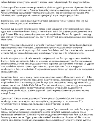 òàéâàí áàéäëûã àëäàãäóóëñàí õýíèéã ÷ àëàõààñ íààø òàéâøèðàõã¿é. Òýä àëóóð÷èí áàéëàà. 
Äàéíû äàðàà Êàïèòîë õîòûíõîî ýðãýí òîéðîíä áàéñàí ¿¿ðèéã óñòãàñàí ÷ îéðîëöîîõ á¿ñèéí 
¿¿ðí¿¿äýä õ¿ðýýã¿é ¿ëäæýý. Àõèí íýã áèäíèé ñóë òàëûã ñàíóóëàõààð. ¯õëèéí òîãëîîì øèã ë. 
Àðâàí õî¸ðäóãààð á¿ñýä õàøàà òîéðóóëàí òàòàõ áîëñîí áàñ íýã øàëòãààí ýíý áàéëàà. Îéä 
Ãåéë áèä õî¸ð òýäíèé ¿¿ðòýé òààðàëäâàë óì õóìã¿é ýñðýã òàë ðóó çóãòäàã áàéâ. 
Òýãýõýýð èéì ç¿éë ìèíèé òîëãîé äýýð ºëãººòýé áàéíà ãýæ ¿¿? Áè òóñëàìæ ýðýí Ðóò ðóó 
õàðñàí ÷ íàâ÷èí äóíä óóñàí àëãà áîëæýý. 
Õàðàíõóé ò¿ð àìñõèéõ áîëîìæ îëãîæ áàéãàà ÷ íàð ìàíäàõòàé çýðýã ìýðãýæëèéíõýí íàäàä 
õ¿ðýõ àðãà çààâàë îëîõ áîëíî. Òýãýýä ÷ òýäíèéã èéì òýíýã áàéäàëä îðóóëñíû äàðàà ººð àðãà 
¿ã¿é áîëñîí. Èéìýýñ ¿¿ð ìèíèé öîðûí ãàíö íàéäâàð áàéëàà. Õýðâýý áè ò¿¿íèéã òýäýí ð¿¿ 
õàÿõ þì áîë çóãòàõ áîëîìæ ãàðàõ ÷ þì áèë¿¿. Ãýâ÷ ¿¿íèé òºëºº àìüäðàëààðàà äýí÷èí òàâèõ 
õýðýã ãàðíà. 
Çºãèéí ¿¿ðýíä õ¿ðýõ áîëîìæã¿é ÷ ìº÷ðèéã óãààð íü îãòîëâîë äîîø óíàãàæ áîëíî. Õóòãàíû 
áàðèóë õºðººäºëòèéã òýñ÷ ÷àäíà. Õàðèí ìèíèé ãàð òýñ÷ ÷àäàõ áîëîâ óó? Ìº÷ðèéí 
÷è÷èðãýýíä ñ¿ðýã çºãèé ãàðààä èðýõ áàéãàà þì áèø áàéãàà äàà? Ýñâýë ìýðãýæëèéíõýí ìèíèé 
þó õèéæ áàéãààã õàðààä áàéðàà ñîëèõ ÷ þì áèë¿¿. Òýãâýë á¿õ ç¿éë ñ¿éðíý ãýñýí ¿ã. 
¯¿íèéã àíõààðàë òàòàõã¿é õèéõ õàìãèéí òîõèðîìæòîé öàã áîë ñ¿ëä äóóëàë ÿâàõ ìº÷ áàéâ. 
Òýãýýä ÷ áàðàã öàã íü áîëîîä áàéâ. Áè óíòëàãûí õºíæëººñºº ãàðààä õóòãàà á¿ñýíä õàâ÷óóëæ 
äýýøýý àâèðëàà. Ìº÷èð íàìàéã äààõàä õýòýðõèé íàðèéõàí áàéñàí ÷ áóóæ ºãñºíã¿é. Áè ¿¿ðèéã 
òîãòîîæ áàéãàà ìº÷èðò õ¿ðýõýä ä¿íãýíýõ ÷èìýý óëàì òîäîðëîî. Ãýñýí ÷ àëóóð÷èí 
çºãèéí¿¿äýä ÷ áàñ ñóë òàë áàéäàã. Òýä óòààíä íîìõîðäîã áºãººä ýíý òýäíèé ýñðýã öîðûí ãàíö 
õàìãààëàëò áàéâ. 
Êàïèòîëûí áýëýã òýìäýã òýíãýðò ãÿëàëçàí ñ¿ëä äóóëàë ýõýëëýý. Îäîî ýñâýë õýçýý ÷ ¿ã¿é. Áè 
öýâð¿¿òñýí ãàðààð õóòãà áàðèí õºðººäºõºä àìàðã¿é áàéëàà. Õîâèë ãàðàõòàé çýðýã öààø ÿâàõàä 
àìàðõàí áîëæ áàãàõàí õ¿÷ øààðäàãäëàà. Áè ø¿ä çóóí õºðººäºíãºº òýíãýð ë¿¿ õÿëàìõèéõýä 
ºíººäºð õýí ÷ ¿õýýã¿é áàéâ. Ñàéí áàéíà. ¯çýã÷èä íàìàéã øàðõäóóëàí ìîä ðóó õººí ãàðãàæ 
õàðóóëäàæ áàéãààä ñýòãýë õàíãàëóóí áàéãàà áîëîëòîé. Ñ¿ëä äóóëàë äóóñàæ òýíãýð 
õàðàíõóéëàõ ¿åä áè ìîäíû äºíãºæ äºðºâíèé ãóðâûã õºðººäºæ àìæñàí òóë çîãñîõîîñ ººð 
àðãàã¿é áîëîâ. 
Îäîî ÿàõ âý? Õèéñýí àæëàà äóóñãàõ óó? Òèéì ÷ óõààëàã áîäîë áèø áàéëàà. Ãýíýòõýí 
çºãèéí¿¿ä óòààíä ìàíñóóðààä ãàð÷ ÷àäàõã¿é þìóó ¿¿ð ìº÷èðò òýýãëýâýë ÿàíà. ¯¿ð 
ãýãýýðýõèéã õ¿ëýýæ áàéãààä äàéñíûõàà òîëãîé äýýð óíàãàñàí íü äýýð. 
Áàìáàðûí ñóëõàí ãýðýëä ñàëàà ìº÷èð ë¿¿ãýý óðóóäàí áóöàõàä íàìàéã ãýíýòèéí áýëýã õ¿ëýýæ 
áàéëàà. Óíòëàãûí õºíæèë äýýð æèæèãõýí ìºíãºí ø¿õýðòýé õóâàíöàð ñàâ áàéâ. Èâýýí 
òýòãýã÷äèéí àíõíû áýëýã! Õåéìèò÷ ò¿¿íèéã ñ¿ëä äóóëëûí ¿åýð óíàãàñàí áàéõ íü. Ñàâ àëãàíä 
áàãòàõààð æèæèãõýí àæ. Ò¿¿ãýýð þó õèéõ þì áîë? Õîîë áèø íü îéëãîìæòîé. Áè òàãûã íü 
ýðãýäýí îíãîéëãîõîä ýìèéí ¿íýð õàíõàëñàíä áîëãîîìæòîéãîîð òîñíû äýýä õýñýãò õ¿ðýõýä 
 