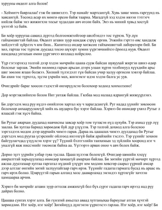 õóðóóíû ºâäºëò àëãà áîëîâ! 
- Õåéìèò÷ áàÿðëàëàà! ãýæ áè øèâíýëýý. Òýð íàìàéã ìàðòñàíã¿é. Õóâü çàÿàã ìèíü ãàðãóóíä íü 
õàÿñàíã¿é. Òîñîíä àñàð èõ ìºíãº îðñîí áàéæ òààðíà. Ìàãàäã¿é õýä õýäýí èâýýí òýòãýã÷ 
íèéëæ áàéæ ýíý æèæèãõýí òîñûã õóäàëäàí àâ÷ ºãñºí áàéõ. Ýíý íü ìèíèé õóâüä õîñã¿é 
¿íýòýé ýä áàéâ. 
Áè õî¸ð õóðóóãàà ñàâàíä ä¿ðýýä áîëãîîìæòîéãîîð øèëáýíäýý òîñ ò¿ðõýâ. ¯ð ä¿í 
ãàéõàìøèãòàé áàéëàà. ªâäºëò àãøèí çóóð íàìäàæ ñýð¿¿ îðãèâ. Ýýæèéí ãýðòýý ºâñ õàíäàëæ 
õèéäýãòýé ç¿éðëýõ ÷ þì áèø... Êàïèòîëä ºíäºð õºãæñºí ãàéõàìøèãòàé ëàáîðàòîðè áèé. Áè 
õºë, ãàðòàà òîñ ò¿ðõýæ äóóñààä òîñîî ø¿õýðò õóìèí ¿¿ðãýâ÷íèéõýý ¸ðîîëä íóóâ. ªâäºëò 
íàìäàõàä óíòàõûí ºìíº ¿¿ðãýâ÷ýý ÿíçëààä íîéðñëîî. 
¯¿ð ãýãýýðýõýä òîëãîé äýýð õýäýí ìº÷ðèéí öààíà ñóóæ áàéñàí øóâóóõàé æèðãýí øèíý ºäºð 
áîëñíûã çàðëàâ. Ýìèéí íºëººíä ãàðûí àðüñàí äýýðõ óëààí õ¿ðýí òîëáîíóóä õ¿¿õäèéí àðüñ 
øèã çººëºí ÿãààí áîëæýý. Õºëíèé ò¿ëýãäýëò ã¿í áàéñàí ó÷èð õàëóó îðãèñîí õýâýýð áàéëàà. 
Áè àõèí òîñ ò¿ðõýýä, ç¿ñýì ¿õðèéí ìàõ, æèãíýìýã èäýí õýäýí áàëãà óñ óóâ. 
ª÷èãäðèéã áàðàã õîîñîí ãýäýñòýé ºíãºð¿¿ëñýí áîëîõîîð õîäîîä õîíõîëçîíî! 
Äîð ìýðãýæëèéíõýí áîëîí Ïèò óíòàæ áàéëàà. Ãÿëáàà ìîä íàëààä ÿäðàíãóé æèæ¿¿ðëýíý. 
Áè äýðãýäýõ ìîä ðóó í¿äýý îíèéëãîí õàðòàë þó ÷ õàðàãäñàíã¿é. Ðóò íàäàä ¿¿íèéã çºâëºñºí 
áîëîõîîð àíõààðóóëàõã¿é õèéõ íü øóäàðãà áóñ õýðýã áàéëàà. Õýðâýý áè ºíººäºð ¿õâýë Ðóòûã ë 
ÿëààñàé ãýæ õ¿ñ÷ áàéíà. 
Áè Ðóòûã àÿàðõàí äóóäàõàä íàâ÷èñíû çàâñàð õî¸ð òîì ò¿ãøñýí í¿ä öóõóéâ. Òýð àõèàä ¿¿ð ë¿¿ 
çààëàà. Áè õóòãàà áàðèàä õºðººäºæ áóé ä¿ð ¿ç¿¿ëýâ. Òýð òîëãîé äîõèîä àëãà áîëñíîî 
çýðãýëäýýõ ìîäîí äýýð øóðõèéõ ÷èìýý ãàðàâ. Äàðàà íü öààøëàõ ÷èìýý äóóëäàõàä áè Ðóòûã 
äýðãýäýõ ìîä ðóóãàà ¿ñýðñíèéã îéëãîîä èíýýõã¿é áàéæ àðàéõèéí òýñëýý. Òýð ¿¿íèéã çîõèîí 
áàéãóóëàã÷äàä ¿ç¿¿ëñýí õýðýã ¿¿? Ò¿¿íèé áýëòãýëèéí òàíõèìûí ýä ç¿éëèéí õîîðîíä íýã ÷ 
óíàëã¿é ÿàæ íèññýíèéã òºñººëæ áàéíà àà. ¯¿ãýýðýý àðâàí îíîî ÷ àâ÷ áîëîõ áàéæ. 
Äîðíî ç¿ãò ¿¿ðèéí óëáàð òóÿà òóñëàà. Öààø õ¿ëýýæ áîëîõã¿é. ª÷èãäºð øºíèéí õýö¿¿ 
àâèðàëòòàé õàðüöóóëàõàä ºíººäºð õàìààã¿é àìàðõàí áàéëàà. Áè çºãèéí ¿¿ðòýé ìº÷èðò õ¿ðýýä 
àæëàà äóóñãàõààð õóòãàà ãàðãàòàë í¿äíèé ¿ç¿¿ðò þì õºäëºí õºâñãºð ñààðàë ¿¿ðíèé àìñàð 
äýýð àëòëàã ºíãèéí çºãèé çàëõóóòàéãààð ãàð÷ èðýâ. Ò¿¿íèéã ãàäàãø ãàðìàãö áóñàä íü àðààñ íü 
ãàð÷ èðýõ áîëíî. Öýâð¿¿òýé ãàðûí àëãàíä õºëñ äààâàðëàõàä ýìýíäýý õ¿ðýõã¿éã õè÷ýýí 
öàìöààðàà àð÷èâ. 
Õýðâýý áè ìº÷ðèéã àãøèí çóóð îãòîëæ àìæèõã¿é áîë á¿õ ñ¿ðýã ãàäàãø ãàð÷ èðýýä íàä ðóó 
äàéðàõ áîëíî. 
Öààøàà ñóíãàõ õýðýã àëãà. Áè ã¿íçãèé àìüñãàë àâààä õóòãàíûõàà áàðèóëûã àòãàí õ¿÷òýé 
õºðººäëºº. Íýã õî¸ð, íýã õî¸ð! Çºãèéí¿¿ä ä¿íãýíýí ¿¿ðíýýñýý ãàðëàà. Íýã õî¸ð, íýã õî¸ð! Áè 
 