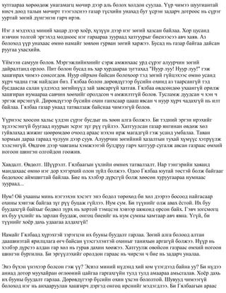 õóòãààðàà õºðººäºæ óíàãàìàãö ìº÷èð äýýð àëü áîëîõ õîëäîí ñóóëàà. ¯¿ð ÷èìýý øóóãèàíòàé 
íèñ÷ äîîä òàëûí ìº÷èðò òýýãýëñíýý ãàçàð ò¿ñõèéí óíàõàä áóò ¿ñðýí çàäàð÷ äîòðîîñ íü ñ¿ðýã 
óóðòàé çºãèé ä¿íãýíýí ãàð÷ èðýâ. 
Íýã ë ìýäýõýä ìèíèé õàöàð äýýð õî¸ð, õ¿ç¿¿í äýýð íýã çºãèé õàçñàí áàéëàà. Õîð öóñàíä 
íýâ÷èí òîëãîé ýðãýõýä ìîäíîîñ íýã ãàðààðàà çóóðààä õàòãóóðûã áèåíýýñýý àâ÷ õàÿâ. Àç 
áîëîõîä ¿¿ð óíàõààñ ºìíº íàìàéã çºâõºí ãóðâàí çºãèé õàðæýý. Áóñàä íü ãàçàð áàéãàà äàéñàí 
ðóóãàà óõàñõèéâ. 
¯éìýýí ñàìóóí áîëîâ. Ìýðãýæëèéíõíèéã ñýðæ àìæèõààñ óðä ñ¿ðýã àëóóð÷èí çºãèé 
äàéðàëòàíä îðëîî. Ïèò áîëîí áóñàä íü õàð õóðäààðàà çóãòàõàä "Íóóð ëóó! Íóóð ëóó!" ãýæ 
õàøãèðàõ ÷èìýý ñîíñîãäîâ. Íóóð îéðõîí áàéñàí áîëîõîîð òýä çºãèé ã¿éöýõýýñ ºìíº óñàíä 
õ¿ð÷ ÷àäíà ãýæ íàéäñàí áèç. Ãÿëáàà áîëîí äºðºâä¿ãýýð á¿ñèéí îõèíä àç òààðñàíã¿é òýä 
áóñäààñàà ñàëàí ¿ëäýõýä çºãèéí¿¿ä çàé çàâñàðã¿é õàòãàâ. Ãÿëáàà ºâäñºíäºº óõààíã¿é îðèëæ 
õàøãèðàí íóìààðàà ñàâ÷èí õººõèéã îðîëäñîí ÷ àìæèëòã¿é áîëîâ. Òóñëàìæ äóóäñàí ÷ õýí ÷ 
ýðãýæ èðñýíã¿é. Äºðºâä¿ãýýð á¿ñèéí îõèí ãàíõñààð öààø ÿâñàí ÷ íóóð õ¿ð÷ ÷àäàõã¿é íü èëò 
áàéëàà. Ãÿëáàà ãàçàð óíààä òàòâàëçàæ áàéñíàà ÷èìýýã¿é áîëîâ. 
¯¿ðíýýñ õîîñîí õàëüñ ¿ëäýí ñ¿ðýã áóñäûã íü õººí àëãà áîëæýý. Áè òýäíèé ýðãýí èðýõèéã 
õ¿ëýýñýíã¿é áóóãààä íóóðûí ýñðýã ç¿ã ð¿¿ ã¿éëýý. Õàòãóóëñàí ãàçàð ÿíãèíàí ºâäºæ õºë 
ãóéâëàõàä æèæèã öººðºìäºº î÷îîä àðààñ íýõýí èðæ ìàãàäã¿é ãýæ óñàíä óìáàëàà. Òàâàí 
õîðìûí äàðàà ãàðààä ÷óëóóí äýýð ñóóâ. Àëóóð÷èí çºãèéíèé õàçàëòûí òóõàé õ¿ì¿¿ñ õýòð¿¿ëæ 
õýëñýíã¿é. ªâäãºí äýýð ÷àâãàíû õýìæýýòýé áóëäðóó ãàð÷ õàòãóóð ñóãàëæ àâñàí ãàçðààñ ºìõèé 
íîãîîí øèíãýí îëãîéäîí ãîîæèâ. 
Õàâäàëò. ªâäºëò. Ø¿¿ðýëò. Ãÿëáààãûí ¿õëèéí ºìíºõ òàòâàëçàëò. Íàð òýíãýðèéí õàÿàíä 
ìàíäàõààñ ºìíº íýã äîð õýòýðõèé îëîí ç¿éë áîëæýý. Îäîî Ãÿëáàà þóòàé òºñòýé áîëæ áàéãààã 
áîäîõîîñ àéìøèãòàé áàéëàà. Áèå íü õýëáýð ä¿ðñã¿é áîëæ õººñºí õóðóóãààðàà íóìíààñ 
çóóðààä... 
Íóì! Îé óõààíû ìèíü íýãýýõýí õýñýãò ýíý áîäîë òºðºõºä áè õºë äýýðýý áîñîîä íàéãàñààð 
îõèíû õýâòýæ áàéãàà ç¿ã ð¿¿ áóöàæ ã¿éëýý. Íóì ñóì. Áè ò¿¿íèéã îëæ àâàõ ¸ñòîé. Èõ áóó 
áóóäàõã¿é áàéõûã áîäâîë ç¿ðõ íü õîðòîé òýìöñýí õýâýýð øîêîíä îðñîí áàéõ. Ãýâ÷ çîãñìîãö 
èõ áóó ¿õëèéã íü çàðëàí áóóäàæ, îíãîö áèåèéã íü íóì ñóìíû õàìòààð àâ÷ ÿâíà. ¯ã¿é, áè 
ò¿¿íèéã õî¸ð äàõü óäààãàà àëäàõã¿é! 
Íàìàéã Ãÿëáààä õ¿ðýõòýé çýðýãöýí èõ áóóíû áóóäàëò ãàðëàà. Çºãèé àëãà áîëîîä àëòàí 
äààøèíçòàé ÿðèëöëàãà ºã÷ áàéñàí ¿çýñãýëýíòýé îõèíûã òàíèõûí àðãàã¿é áîëæýý. Í¿¿ð íü 
õýëáýð ä¿ðñýý àëäàí ãàð õºë íü ãóðàâ äàõèí õººæýý. Õàòãóóëæ îâîéñîí ãàçðààñ ºìõèé íîãîîí 
øèíãýí áóðãèëíà. Áè ýðã¿¿ëýõèéã îðîëäîí ãàðààñ íü ÷èðñýí ÷ áèå íü çàäàð÷ óíàëàà. 
Ýíý á¿õýí ¿íýõýýð áîëñîí ãýæ ¿¿? Ýñâýë ìèíèé í¿äýíä õèé þì ¿çýãäýýä áàéíà óó? Áè í¿äýý 
àíèàä äîòîð ìóóõàéðàí ºãëººíèé öàéãàà ãàðãàõã¿éí òóëä òóëä àìààðàà àìüñãàëàâ. Õî¸ð äàõü 
èõ áóóíû áóóäàëò ãàðëàà. Äºðºâä¿ãýýð á¿ñèéí îõèí ¿õñýí áîëîëòîé. Øóâóóä ÷èìýýã¿é 
áîëîõîä íýã íü àíõààðóóëàí õàøãèð÷ äýðãýä îíãîö èðñíèéã ìýäýãäëýý. Áè Ãÿëáààãûí àðààñ 
 