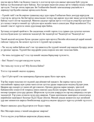 íèñýæ èðñýí áàéõ ãýæ áîäîîä òýâäñýí ÷ äýëãýöýýð íóì ñóì àâàõûã îðîëäîæ áóéã ¿ç¿¿ëæ 
áàéãàà òóë áîëîìæã¿é õýðýã áàéëàà. Õºë íóãàðàí ºâäºãëºí óíààä ýðãýí òîéðíû ìîäîä òîéðîí 
ýðãýëäýâ. Òýíãýðò îíãîö õàðàãäàâ. Áè Ãÿëáààãèéí áèåèéã õàìãààëàõààð óõàñõèéñýí ÷ 
äºðºâä¿ãýýð á¿ñèéí îõèíûã ºðãººä àëãà áîëîâ. 
- ¯¿íèéã õèé! ãýæ áè ººðòºº òóøààãààä ø¿ä çóóí ãàðàà Ãÿëáààãûí áèåí äîîãóóð øóðãóóëæ 
ãýäñýýð íü ýðã¿¿ëýâ. Áè áàãòàðòàë àìüñãààäàí ýíýõ¿¿ õàð äàðñàí ç¿¿ä øèã ÿâäàë ¿íýõýýð áîëæ 
áàéãàà ãýäýãò èòãýæ ÷àäñàíã¿é. Ìºíãºí ñààäãûã ãàðãàæ èðòýë òýýãýëäñýí ó÷èð á¿õ õ¿÷ýýðýý 
óãç òàòààä òýâýðòýë ìèíèé ç¿ã ã¿éëäýí èðýõ õºëèéí ÷èìýý ñîíñîãäîâ. Ìýðãýæëèéíõýí! Òýä 
íàìàéã çýâñýãò õ¿ðýõýýñ ºìíº äóóñãàõààð èðæ áàéíà. 
Çóãòàõàä õýòýðõèé îðîéòæýý. Áè ñààäàãíààñ íýãèéã ãàðãàõ ãýýä ãóðâàí ñóì ñóãàëòàë íîãîîí 
èäýýíä áóäàãäñàí òóë õºâ÷èëæ ÷àäñàíã¿é. Áè ÷àäàõã¿é íü! ×àäàõã¿é íü! ×àäàõã¿é íü! 
Ýõíèé æàäòàé àíãóó÷èí áóòàí äóíäààñ ¿ñðýí ãàð÷ èðýõýä Ïèòèéí îéëãîìæã¿é öàðàé ìèíèé 
ãàéõëûã òºð¿¿ëýâ. Áè öîõèëò õ¿ëýýñýí ÷ ò¿¿íèé ãàð ñóëàðëàà. 
- ×è ýíä þó õèéæ áàéãàà þì? ãýæ òýð øèâíýõýä áè ò¿¿íèé ÷èõíèé äîð õàâäñàí áóëäðóó äàãàí 
óñ óðñàõûã õàðëàà. Ò¿¿íèé áèå ø¿¿äðèéí óñàíä íîðñîí þì øèã ãÿëàëçàæ áàéâ. 
- ×è ÷èíü ãàëçóóðàà þó? ãýýä òýð íàìàéã æàäíû áàðèóëààð ò¿ëõýíãýý, 
- Áîñ! Õºäºë! ãýýä ¿ðãýëæë¿¿ëýí ò¿ëõýâ. 
Ýíý ÷èíü þó ãýñýí ¿ã âý? Þó áîëîîä áàéíà? 
Òýãòýë òýð íàìàéã ºâäòºë íóäðààä, 
- Çóãò! Ã¿éãýýðýé! ãýæ õàøãèðàõàä áóðãàñíû àðààñ Êàòî ãàð÷ èðýâ. 
Òýð áàñ íîðæ ãÿëàëçàí íýã í¿äíèé äîð àéìøèãòàé õàâäæýý. Áè íàðíû ãýðýëä õóòãà 
ãÿëñõèéõèéã õàðààä íóì ñóìàà ÷àíãà àòãàí çóãòòàë óðäàà òààðàëäñàí ìîäîíä á¿äýð÷ óíàâ. 
Öººðºì àðä õîöîð÷ ¿ë òàíèõ îé ¿ðãýëæèëíý. Åðòºíö óðóóãàà õàðàí õºìºð÷, ýðâýýõýé 
áàéøèíãèéí õýìæýýòýé òîìðîîä ìÿíãà ìÿíãàí îäîä áîëîí õàãàðàâ. Ìîäîä öóñàí óëààí 
ºíãººð òóíàðàí ãóòàë ðóó óðñàíà. Øîðãîîëæ ò¿ëýãäýæ öýâð¿¿òñýí ãàð ººä àâèðàõàä ñýãñýð÷ 
÷àäñàíã¿é. Òýð óëàì äýýøëýí õ¿ç¿¿ ð¿¿ àâèðëàà. Óäààí öàíãèíàñàí õàøãèðàëò ñîíñîãäîõîä 
ººðèéíõºº õàøãèðàëò áîëîõûã á¿äýã áàäàã îéëãîâ. Ìèíèé óíàñàí æèæèãõýí í¿õ çºãèéíèé 
¿¿ð øèã æèæèãõýí øàðãàë áºìáºëºãººð ä¿¿ðýõýä ºâäãºº ýð¿¿íäýý õ¿ðãýýä ¿õýõèéã õ¿ëýýëýý. 
ªâäºëò øàíàëàë äóíä á¿¿äãýðõýí íýã áîäîë òºðºâ. 
Ïèò Ìåëëàðê àõèàä ë ÷èíèé àìüäðàëûã àâàðëàà! 
Òýãòýë í¿äýí äýýð áàéñàí øîðãîîëæ óéäààä ÿâëàà. 
 