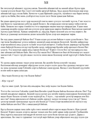 XII 
Áè òºãñãºëã¿é àéìøèãò ç¿¿äýíä àâòàâ. Õàìãèéí àéìøèãòàé íü ìèíèé àéäàã á¿õýí õóðö 
òîäîîð ¿çýãäýí áîäèò áóñ ãýäýãò èòãýõèéí àðãàã¿é áàéëàà. Ç¿¿ä äóóñàõ áîëãîíäîî ººð èë¿¿ 
àéìøèãòàé ç¿¿ä ýõýëæ áàéâ. Õè÷íýýí ÷ óäàà Ïðèìèéã ¿õ¿¿ëýí, ýöãèéíõýý íàñ áàðàõ ìº÷èä 
äýðãýä íü áàéæ, áèå ìèíü äýëáýðýëòýíä õýäýí õýñýã áîëæ õóâààãäàæ áàéëàà. 
Áè óõààí îðîíãóóòàà õýñýã çóóð õºäëºëã¿é õýâòýí øèíý ¿çýãäýë ýõëýõèéã õ¿ëýýâ. Ãýâ÷ ýöýñòýý 
õîð áèåíýýñ ãàäàãøèëàí ¿ëáýãýð äîðîé áîëæýý. Áè àòèðàëäñàí õýâýýð õàæóó òèéø õýâòýæ 
áàéâ. Õºøñºí õºë ãàðàà òýíèéëãýõ ãýòýë øàðõèðàí ºâäºæ ìàø õ¿÷ øààðäàãäàâ. Óäààí ìàø 
óäààíààð ºíäèéí ñóóõàä õèé þì ¿çýãäýõ ¿åýð õàðàãäñàí øàðãàë áºìáºëºã áèø õàòñàí íàâ÷òàé 
í¿õýíä ñóóæ áàéëàà. Õóâöàñ öººðìèéí óñ, ø¿¿äýð, áîðîî õºëñíèé àëü íýãýíä íîðæýý. Áè 
áàëãà óñ óäààíààð çàëãèëàíãàà äàëàí õàëüñèéí áóòàí äýýð öîõ àâèðàõûã õàðàâ. 
Áè õýð óäààí óõààíã¿é áàéñàí áîë? Óõààí àëäàõ ¿åä ºãëºº áàéñàí ÷ îäîî ¿äýø áîëæýý. Õºë 
ãàð ÷èëæ áàäàéðñíûã ¿çýõýä õî¸ðîîñ äîîøã¿é ºäºð ºíãºðñºí áîëîëòîé. Çºãèéí äàéðàëòààñ 
ìýðãýæëèéíõýí àìüä ¿ëäñýí ýñýõèéã ìýäýýã¿é ºíãºð÷ýý. Ãÿëáàà áîëîí äºðºâä¿ãýýð á¿ñèéí 
îõèí áàéõã¿é áîëîîä íýãä¿ãýýð á¿ñèéí çàëóó, õî¸ðäóãààð á¿ñèéí õî¸ð îðîëöîã÷ áîëîí Ïèò 
¿ëäñýí. Òýä õàçàëòûí äàðàà àìüä ãàðñàí áîëîâ óó? Õýðâýý òýãñýí áîë ýäãýýð ºäð¿¿äýä íàä 
øèã àéìøèãòàé áàéñàí áàéõ. Èíãýõýä Ðóò ÿàñàí áîë? Æèæèãõýí áèåòýé áîëîõîîð íýã õàçàëò 
õàíãàëòòàé. Ãýõäýý òýð ¿éë ÿâäàë ýõëýõýýñ ºìíº ÿâñàí áîëîõîîð çºãèé õ¿ðýýã¿é ÷ áàéæ áîëîõ 
þì. 
Óñ óóñíû äàðàà àìíààñ ýõ¿¿í ¿íýð õàíõëàâ. Áè äàëèéí áóòíû öýöãèéã òàñäààä 
áîëãîîìæòîéãîîð äîõèóðûã îéðòóóëàí õýëýí äýýðýý õýäýí äóñàë áàë äóñààõàä ÷èõýðëýã àìò 
íü çóíû äóëààõàí ºäºð Ãåéëèéí äýðãýä áàéñíûã ñàíàãäóóëàâ. ßàãààä ÷ þì áèäíèé ñ¿¿ë÷èéí 
ºãëºº õèéñýí ÿðèà ñàíàãäàâ. 
- Áèä ÷àäàõ áîëîâ óó þó ãýæ áîäîæ áàéíà? 
- Þóã òýð âý? 
- Á¿ñýýñ ÿâàõ òóõàé. Çóãòàæ îéä àìüäàðúÿ. Áèä õî¸ð ÷àäíà ãýæ áîäîæ áàéíà. 
Òýãòýë áè ãýíýòõýí Ãåéëèéí òóõàé áèø Ïèòèéí òóõàé áîäîæ áàéãàà áîëîõîî îéëãîâ. Ïèò! Òýð 
ìèíèé àìüäðàëûã àâàðñàí. Áèäíèé ñ¿¿ëä óóëçàõ ¿åä çºãèéí õîðîíä ìàíñóóðñàí áîëîõîîð ¿éë 
ÿâäàë áîäèò áîëñîí ýñýõèéã õýëæ ÷àäàõã¿é íü. Ãýõäýý... òýð íàìàéã ¿íýõýýð àâàðñàí þì áîë 
ÿàõ ãýæ? Àõèàä ÿðèëöëàãà ºã÷ áàéñàí ¿åèéí äóðëàëò çàëóóä òîãëîõûí òóëä ãýæ ¿¿? Ýñâýë 
¿íýõýýð íàìàéã õàìãààëàõûã õ¿ññýí þì áîëîâ óó? Òýãâýë ìýðãýæëèéíõýíòýé ýõíýýñýý þó 
õèéæ áàéñàí þì áîë? Íýã ë àâöàëäààã¿é áàéëàà. 
Á¿ñýä áîëñîí öîðûí ãàíö ñàéí ç¿éë ãýâýë ìèíèé èéøýý èðñýí ÿâäàë áîëæýý. Íóì ñóìòàé 
áîëñîí! Õýðâýý ìîäîí äýýðýýñ àâñíûã òîîöîõ þì áîë íèéò àðâàí õî¸ð ñóìòàé. Ãÿëáààãèéí 
áèåä õ¿ðýõýä íààëäñàí æèãø¿¿ðòýé íîãîîí èäýý àëãà áîëæ õàòñàí öóñ ¿ëäæýý. Äàðàà ë 
àðèëãàõààñ. Áè çýâñãýý òóðøèõûã òýñãýëã¿é ÿàð÷ áàéñàí ó÷èð îéðîëöîîõ ìîä ðóó õýäýí ñóì 
 