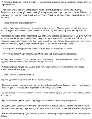 - ¯¿ðãýâ÷èíä áàéñàí ÷ õýðýã áîëîîã¿é. Íàðíààñ õàìãààëàõã¿é õà÷èí õàðàãäààä áàéñàí ãýýä áè 
ìºðºº õàâ÷ëàà. 
- Ýíý íàðíû áèø øºíèéí õàðààíû øèë áàéíà! Çàðèìäàà áèäíèéã øºíº àæèëëàõ ¿åä 
áàìáàðûí ãýðýë õ¿ðýõã¿é ãýðýë õ¿ðýõã¿é ºíäºð ìîäîí äýýð ãàðàõàä èéìèéã ºãäºã áàéñàí. Íýã 
óäàà Ìàðòèí ãýäýã õ¿¿ ººðèéíõèéãºº ýðã¿¿ëæ ºãººã¿é ºìäºíäºº íóóñàí. Ò¿¿íèéã ãàçàð äýýð 
íü àëñàí. 
- ¯¿íýýñ áîëæ õ¿íèéã àëëàà ãýæ ¿¿? 
- Òèéìýý á¿ãä ò¿¿íèé ãýì õîðã¿éã ìýääýã áàéñàí ÷ ãýñýí. Ìàðòèí óõààí ìóóòàé áîëîõîîð 
áèåý ÿã ãóðâàí íàñòàé õ¿¿õýä øèã àâ÷ ÿâäàã áàéñàí. Ç¿ãýýð ë øèëýýð òîãëîõûã õ¿ññýí áàéõ. 
Ðóòûí ÿðèàíû äàðàà àðâàí õî¸ðäóãààð á¿ñ àðàé àþóë áàãàòàé ñàíàãäàæ ýõëýâ. Ìýäýýæ õ¿ì¿¿ñ 
ºëñãºëºíãººñ áîëæ ¿õäýã ÷ áè æóðàì ñàõèóëàã÷èä óõààí ìóóòàé õ¿¿õäèéã àëæ áàéíà ãýæ 
òºñººëæ ÷àäñàíã¿é. Òîñëîã Ñýéä áàñ óõààí ìóóòàé à÷ îõèí áàéñàí áºãººä çýýëýýð òýí¿¿÷ëýí 
ÿâäàã áàéëàà. Á¿ãä ò¿¿íä õàéðòàé áîëîõîîð õîîë óíä ýëäýâ ÿíçûí ç¿éë ºãíº. 
- Òýãýõýýð øèë èéì çîðèóëòòàé áàéñàí þì óó? ãýýä áè Ðóòýýñ øèëýý àâëàà. 
- Ò¿¿ãýýð òàñ õàðàíõóéä ÷ õàðæ áîëíî. ªíºº îðîé íàð æàðãàõààð îðîëäîæ ¿çüå. 
Áè Ðóòýä æààõàí ø¿äýíç ºã÷ òýð çºãèéä õàçóóëñàí ãàçàð òàâüäàã íàâ÷ ºãºâ. Äàðàà íü áèä 
ò¿¿äãýý óíòðààí ãîðõè ºãñºí ÿâàõàä õàðàíõóéëæ ýõëýâ. 
- ×è õààíà óíòàæ áàéñàí áý? Ìîäîí äýýð ¿¿? Çºâõºí õ¿ðýìòýéãýý þó? ãýõýä Ðóò òîëãîé 
äîõèîä íººö îéìñîî ¿ç¿¿ëýí, 
- ¯¿íèéã ãàðòàà óãëàäàã áàéñàí þì. 
Òýð ÿàæ ¿¿íèéã òýâ÷äýã áàéíà? Øºíº õ¿éòýí ø¿¿ äýý. 
- Õýðâýý õ¿ñâýë íýã õºíæèëä õàìò óíòúÿ. Áèä õî¸óëàà õÿëáàðõàí áàãòàíà ãýõýä ò¿¿íèé öàðàé 
ãèéñíýýñ ¿çâýë òèéì ç¿éëèéã ìºðººäºæ ÷ áàéãààã¿é áîëîëòîé. 
Áèä ºíäºð ìîä ðóó î÷èí õîíîãëîõ ìº÷ðºº ñîíãîæ àâàõàä ñ¿ëä äóóëàë ÿâæ ýõëýâ. ªíººäºð õýí 
÷ ¿õñýíã¿é. 
- Ðóò áè ºíººäºð ë óõààí îðñîí. Ñ¿¿ëä óóëçñàíààñ õîéø õýäýí ºäºð ºíãºðñºí áý? 
Ñ¿ëä äóóëàëä ¿ã ñîíñîãäîõã¿é áàéñàí ÷ áè øèâíýñýí õýâýýð áàéëàà. Òýãýýä ÷ Ïèòèéí òóõàé 
¿çýã÷äýä ñîíñãîõûã õ¿ñýýã¿é þì. Ðóò íàìàéã îéëãîñîí áîëîëòîé ìºí òèéì ìàÿãààð õàðèóëàâ. 
- Íýã áîëîí äºðºâä¿ãýýð á¿ñèéí îõèí ¿õñýíýýñ õîéø õî¸ð ºäºð ºíãºðñºí. Áèä îäîî àðâóóëàà 
áàéãàà. 
 
