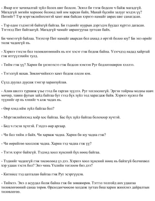 - ßìàð íýã õà÷èõàëòàé ç¿éë áîëîõ øèã áîëñîí. Ýñâýë áè òýãæ áîäñîí ÷ áàéæ ìàãàäã¿é. 
Ìàãàäã¿é çºãèéí õîðíîîñ áîëîîä õèé þì õàðñàí áàéõ. Ìàíàé á¿ñèéí çàëóóã ìýäýõ ¿¿? 
Ïèòèéã? Òýð ìýðãýæëèéíõýíòýé õàìò ÿâæ áàéñàí õýðíýý íàìàéã àâðàõ øèã ñàíàãäñàí. 
- Òýð îäîî òýäýíòýé áàéõã¿é áàéãàà. Áè òýäíèéã íóóðûí äýðãýäýõ áóóäàë õ¿ðòýë äàãàñàí. 
Òýãýõýä Ïèò áàéãààã¿é. Ìàãàäã¿é ÷àìàéã àâðàíãóóòàà çóãòñàí áàéõ. 
Áè ÷èìýýã¿é áàéëàà. ¯íýõýýð Ïèò íàìàéã àâàðñàí áîë àõèàä ë ºðòýé áîëîî þó? Áè ýíý ºðèéã 
òºëæ ÷àäàõã¿é íü. 
- Õýðâýý òýãñýí áîë òºëºâëºãººíèéõ íü íýã õýñýã ãýæ áîäîæ áàéíà. ¯çýã÷äýä íàäàä õàéðòàé 
ãýæ èòã¿¿ëýõèéí òóëä. 
- Òèéì ãýæ ¿¿? Õàðèí áè ¿íýíýýñýý ãýæ áîäñîí õýìýýí Ðóò áîäëîãîøèðîí õýëëýý. 
- Òýãýëã¿é ÿàõàâ. Çºâëºã÷èéíõýý õàìò áîäîæ îëñîí þì. 
Ñ¿ëä äóóëàë äóóñàæ òýíãýð õàðàíõóéëàâ. 
- Àëèâ øèëýý òóðøèæ ¿çüå ãýýä áè ãàðãàí ç¿¿ëýý. Ðóò òîãëîñîíã¿é. Ýðãýí òîéðíû ìîäíû íàâ÷ 
ìº÷èð, òàâèí ôóòûí çàéä áàéãàà áóò ãýýä á¿õ ç¿éë òîä õàðàãäàæ áàéâ. Õýðâýý õ¿ñâýë áè 
ò¿¿íèéã åð íü õýíèéã ÷ àëæ ÷àäàõ íü. 
- ªºð õýíä èéì ç¿éë áàéãàà áîë? 
- Ìýðãýæëèéíõýíä õî¸ð õîñ áàéãàà. Áàñ á¿õ ç¿éë áàéãàà áîëîõîîð õ¿÷òýé. 
- Áèä ÷ ãýñýí õ¿÷òýé. Ãýõäýý ººð àðãààð. 
- ×è áîë òèéì ë áàéõ. ×è õàðâàæ ÷àäíà. Õàðèí áè þó ÷àäíà ãýæ? 
- ×è ººðèéãºº õîîëëîæ ÷àäíà. Õàðèí òýä ÷àäíà ãýæ ¿¿? 
- Òýãýõ õýðýã áàéõã¿é. Òýäýíä õîîë õ¿íñíèé á¿õ íººö áàéãàà. 
- Òýäíèéã ÷àäàõã¿é ãýæ òºñººëººä ¿ç äýý. Õýðâýý õîîë õ¿íñíèé íººö íü áàéõã¿é áîë÷èõâîë 
õýð óäààí òýñýõ áîë? Ýíý ÷èíü ¯õëèéí òîãëîîì áèç äýý? 
- Êèòíèññ òýä öàòãàëàí áàéãàà ãýæ Ðóò ýñýðã¿¿öýâ. 
- Òèéìýý. Ýíý ë àñóóäàë áîëæ áàéíà ãýæ áè çºâøººðºâ. Òýãòýë òîëãîéä àíõ óäààãàà 
òºëºâëºãººíèé ñàíàà òºðºâ. ªðñºëäºã÷ººñºº õîëäîæ çóãòàõ áèø õàðèí æèíõýíý äàéðàëòûí 
òºëºâëºãºº. 
 