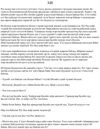 XIII 
Ðóò íàäàä ÷èí ñýòãýëýýñýý èòãýæýý. Ñ¿ëä äóóëàë äóóñìàãö òýð íàäàä íààëäààä óíòàâ. Áè 
ò¿¿íýýñ áîëãîîìæëîîã¿é áîëîõîîð óðüä÷èëàí ñýðãèéëýõ àðãà õýìæýý àâñàíã¿é. Õýðâýý òýð 
ìèíèé ¿õëèéã õ¿ññýí áîë çºãèéí ¿¿ðèéã ¿ç¿¿ëýëã¿é áàéõàä ë áîëîõ áàéñàí áèç. Ñýòãýëèéí 
óãò áèä õî¸óëàà òîãëîîìä ÿëæ ÷àäàõã¿é ãýñýí áîäîë çîâîîñîí õýâýýð áàéñàí ÷ îäîîõîíäîî 
àìü ºðñºõ øààðäëàãà ãàðààã¿é òóë áè ýíý áîäëîî ¿ë òîîìñîðëîâ. 
Áè áîäëîî ìýðãýæëèéíõýí áîëîí òýäíèé õ¿íñíèé íººöºí äýýð òºâëºð¿¿ëýâ. Ðóò áèä õî¸ð 
òýäíèé á¿õ õ¿íñíèé íººöèéã óñòãàõ ¸ñòîé. ªºðñäèéãºº õîîëëîõ íü ìýðãýæëèéíõíèé õóâüä 
àìàðã¿é ãýäýãò èòãýëòýé áàéíà. Óëàìæëàë ¸ñîîð ìýðãýæëèéí îðîëöîã÷èä á¿õ õîîë õ¿íñèéã 
ãàðòàà îðóóëìàãö áààòàð áîëäîã þì. Ãýõäýý ¿¿íèéãýý ñàéí õàìãààëäàãã¿é ó÷èð àëäàõ 
òîõèîëäîë áàéëàà. Æèøýýëáýë íýã óäàà ñ¿ðýã ã¿ðâýë õîîë õ¿íñèéã óñòãàí, áàñ íýã æèë çîõèîí 
áàéãóóëàã÷äûí á¿òýýñýí ¿åð óðñàí îäîõîä ººð á¿ñèéí õ¿ì¿¿ñ ÿëàã÷ áîëñîí. 
Ìýðãýæëèéíõíèé äàâóó òàë ãýâýë õàíãàëòãàé õîîë õ¿íñ. Òýä õ¿¿õýä áàéõààñàà öàòãàëàí áàéæ 
äàññàí òóë ºëñºæ ÷àäàõã¿é. Ðóò áèä õî¸ð áèø ë äýý. 
Ãýâ÷ îäîî íàðèéâ÷èëñàí òºëºâëºãºº çîõèîõîä õýòýðõèé ÿäàðñàí áàéëàà. Øàðõíû ºâäºëò 
íàìäàæ, çºãèéí õîðîíä òîëãîé õºíãºõºí ýðãýí, õàæóó òàëä õàëóó òººí¿¿ëýí ìºðºíä 
òîëãîéãîî íààí óíòàæ áàéãàà Ðóò àþóëã¿é ìýäðýìæ òºð¿¿ëýõýä á¿ñýä èðñýí öàãààñ àíõ 
óäààãàà äýðãýä õ¿í áàéõ ÿìàð àÿòàéõàí áîëîõûã îéëãîâ. Áè ç¿¿ðìýãëýíãýý ìàðãààø 
ìýðãýæëèéíõýíòýé õ¿÷ýý ¿çýõýýð øèéäýâ. 
Èõ áóóíû áóóäàëòàíä áè äàâõèéí ñýðëýý. Òýíãýðò ãýãýý îðæ øóâóóä æèðãýíý. Ðóò ýñðýã òàëûí 
ìº÷èð äýýð ñóóãààä ãàðòàà íýã ç¿éë áàðüæ áàéâ. Áèä àõèí áóóäàõûã õ¿ëýýñýí ÷ ÷èìýýã¿é 
áàéëàà. 
- ¯¿íèéã õýí áàéñàí ãýæ áîäîæ áàéíà? ãýýä áè Ïèòèéí òóõàé ò¿ãøèí áîäëîî. 
- Ìýäýõã¿é. Áèäíèé õýí ÷ áàéæ áîëíî áèç äýý. Îðîé ë ìýäýõ áàéõ. 
- Õýí õýí ¿ëäñýí áèëýý? 
- Íýãä¿ãýýð á¿ñèéí çàëóó. Õî¸ðäóãààð á¿ñèéí õî¸ð îðîëöîã÷. Ãóðàâäóãààð á¿ñèéí õ¿¿. 
Áóòëàã÷ áà áè. Ïèò òà õî¸ð ãýæ Ðóò òîîëñíîî, 
- Íàéì áîëæ áàéíà. ªºð áàñ àðàâäóãààð á¿ñèéí õºë ìóóòàé õ¿¿. Ò¿¿íòýé åñ¿¿ëýý ãýâ. 
ªºð õýí áàéñíûã Ðóò áèä õî¸ð ñàíàæ ÷àäñàíã¿é. 
- Òýð ÿàæ ¿õñýí þì áîë ãýæ Ðóò øèâíýëýý. 
- Ìýäýõ þì àëãà. Ãýõäýý áèäíèé õóâüä ñàéí õýðýã áîëëîî. ¯õýë îëîí íèéòèéã òàéâøèðóóëñàí 
÷ çîõèîí áàéãóóëàã÷èä òîãëîîìûã õóðäàñãàõ àðãà õýìæýý àâàõààñ ºìíº õºäëºõ õýðýãòýé 
áàéíà. Èíãýõýä ÷èíèé ãàðò þó áàéãàà þì áý? 
 