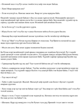 - ªãëººíèé õîîë ãýýä Ðóò àëãàà òýíèéëãýõýä õî¸ð òîì ºíäºã áàéëàà. 
- Õººõ! ßìàð øóâóóíûõ þì? 
- Õýëæ ìýäýõã¿é íü. Íàìãààñ àâñàí þì. ßìàð íýã óñíû øóâóóíû áàéõ. 
ªíäºãèéã ÷àíàâàë ìóóã¿é áàéñàí ÷ áèä ãàë àñààæ ç¿ðõýëñýíã¿é. ªíººäºðèéí îðîëöîã÷ 
ìýðãýæëèéíõíèé ãàðò ºðòºí ¿õñýí áîë òýä àíäàà ãàðñàí áàéõ. Áèä ºíäºãèéã ò¿¿õèéãýýð íü 
ñîðîîä, òóóëàéí ìàõ æààõàí æèìñ èäýâ. ªãëººíèé öàé àÿòàéõàí áîëëîî. 
- Çà ÷è áýëýí ¿¿? ãýýä áè ¿¿ðãýâ÷ýý ¿¿ðýâ. 
- Þóíä áýëýí ãýæ? ãýýä Ðóò þó ÷ ñàíàë áîëãîñîí õèéõýä áýëýí ¿ñðýí áîñëîî. 
- ªíººäºð áèä ìýðãýæëèéíõíèé õîîëûã õóëãàéëíà ãýæ áè ýíãèéíýýð òàéëáàðëàâ. 
- ¯íýí ¿¿? ßàæ? ãýýä Ðóòûí í¿äýíä áàÿðûí î÷ ãÿëàëçëàà. Òýð Ïðèìýýñ ÿëãààòàé íü àäàë 
ÿâäàë õ¿íä ñîðèëòîíä ¿ðãýëæ áýëõýí áàéõ àæ. 
- Ìýäýõ þì àëãà. ßâæ àãíàõ çóóðàà òºëºâëºãºº áîäîæ îëöãîî¸. 
Áè Ðóòûí ìýðãýæëèéíõíèé òóõàé ÿðèàíä òºâëºðººä àí òºäèéëºí á¿òñýíã¿é. Ðóò òýäíèéã 
óäààí äàãààã¿é ÷ îëîí ç¿éëèéã ìýäýæ àâ÷ýý. Òýä íóóðûí õàæóóä ëàãåðàà áàéãóóëñàí áºãººä 
õ¿íñíèé õàíãàìæàà ãó÷èí ÿðäûí õàäãàëñàí áàéâ. Ò¿¿íèéã ºäðººð ãóðàâäóãààð á¿ñèéí õ¿¿ 
ìàíàí ¿ëääýã áàéâ. 
- Ãóðàâäóãààð á¿ñèéí õ¿¿ þó äàà? Òýð òýäýíòýé áàéãàà þì óó? ãýæ áè ãàéõøèðëàà. 
- Òèéìýý, ºäºðæèíãºº ëàãåðò áàéäàã. Òýð áàñ çºãèéíä õàçóóëñàí ÷ ìýðãýæëèéíõýí íóóð ëóó 
÷èðæ àâ÷èðñàí. Òýä ò¿¿íèéã õàðóóë áîëãîõ ãýýä àëààã¿é áàéõ ãýæ áîäîæ áàéíà. Ãýõäýý òîì 
áèåòýé áèø ë äýý. 
- Òýð çýâñýãòýé þó? 
- Òèéì ÷ ñàéí ÷àääàãã¿é. Æàäòàé. Ìàãàäã¿é õî¸ð õ¿íèéã àëæ áîëîõ ÷ Áóòëàã÷ ò¿¿íèéã 
àìàðõàí äóóñãàíà. 
- Õîîë ãàçàð äýýð ç¿ãýýð õýâòýæ áàéäàã õýðýã ¿¿? Ýíä ÿìàð íýã ç¿éë áèø áàéíà äàà? ãýõýä Ðóò 
òîëãîé äîõèîä, 
- Íàäàä ÷ ãýñýí. Ãýõäýý òîäîðõîé õýëæ ÷àäàõã¿é íü. Êèòíèññ èíãýõýä ÷è õîîëîíä õ¿ðýõ þì 
áîë ÿàæ óñòãàõ ãýæ áàéíà? ãýâ. 
- Øàòààíà. Íóóð ëóó æèâ¿¿ëíý ãýýä áè Ðóòûí ãýäýñ ð¿¿ Ïðèìèéã òýãäýã øèãýý òîãëîí 
 
