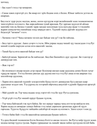 õàòãààä, 
- Áàñ èäíý! ãýõýä òýð õºõºðëºº. 
- Ñàíàà çîâîõ õýðýãã¿é äýý. Áè ÿìàð íýã ç¿éë áîäîæ îëîõ ë áîëíî. Þìûã õèéõýýñ óñòãàõ íü 
àìàðõàí. 
Áèä õýñýã çóóð ¿íäýñ ìàëòàí, æèìñ, íîãîî öóãëóóëæ ìýðãýæëèéíõíèéã ÿëàõ òºëºâëºãººãºº 
÷èìýýã¿éõýí õýëýëöëýý. Áàñ ººðñäèéíõºº òóõàé ÿðèëöàâ. Ðóò çóðãààí õ¿¿õýäòýé àéëûí 
õàìãèéí òîì íü áºãººä òýäíèéã õàðæ õàíäàí õîîëëîõûí òóëä íóãà ðóó ÿâäàã ÷ òýíäõèéí 
æóðàì ñàõèóëàã÷èä ìàíàéõààñ èë¿¿ øèð¿¿í àæýý. Ò¿¿íèéã þóíä äóðòàéã àñóóõàä îãò 
áîäîëã¿é "õºãæèì" ãýëýý. 
- Õºãæèì ãýíýý? ×àìä õºãæèì òîãëîõ öàã áàéäàã þì óó? ãýæ áè ãàéõëàà. 
- Áèä ãýðòýý äóóëäàã. Àæèë äýýðýý ÷ ãýñýí. Èéì ó÷ðààñ íàäàä ÷èíèé ç¿¿ òààëàãäñàí ãýýä Ðóò 
ìèíèé õýäèéí ìàðòñàí àëòàí ÿòãà øààçãàéã çààëàà. 
- Òàíàé á¿ñýä ÿòãà øààçãàé áàéäàã þì óó? 
- Áàéëã¿é ÿàõàâ. Çàðèìòàé íü áè íàéçàëäàã. Áèä áèå áèåíèéõýý äóóã äóóëäàã. Áè òýäíýýð ¿ã 
äàìæóóëäàã þì. 
- ßàæ òýð âý? 
- Áè èõýíõèäýý ºíäºð ìîäîí äýýð ãàðäàã áîëîõîîð àæëûí ºäºð äóóññàíû äîõèî áîëîõ òóãûã 
ò¿ð¿¿ëæ õàðäàã. Òýãýýä áîãèíî óÿíãûí äóó äóóëíà èíãýýä ãýýä Ðóò àìàà íýýæ àÿàðõàí òîä 
õîîëîéãîîð äóóëñíàà, 
- Õàðèí ÿòãà øààçãàé ò¿¿íèéã öýöýðëýãèéí áóñàä õýñýãò äàìæóóëàí á¿ãä àæëûí ºäºð 
äóóññàíûã ìýääýã þì. Òýä ¿¿ðýíä íü õýòýðõèé îéðòîõîä àþóëòàé ÷ ¿¿íèéã áóðóóòãàõ àðãàã¿é 
ë äýý. 
- Ìàé ¿¿íèéã àâ. Òýð ÷àìä íàäààñ èë¿¿ õýðýãòýé ãýýä áè ç¿¿ã Ðóòýä ñóíãàëàà. 
- ¯ã¿é ¿ã¿é ãýýä Ðóò ìèíèé õóðóóã áóöààí ò¿ëõýæ, 
- Òýð ÷àìä áàéãààñàé ãýæ õ¿ñ÷ áàéíà. Áè ýíý øóâóóã õàðààä ÷àìä èòãýõýýð øèéäñýí þì. 
Õàðèí íàäàä àç àâ÷èðäàã ñàõèóñ áàéãàà ãýýä çàõàí äîðîîñîî óðãàìëûí ä¿ðñòýé ç¿¿ëò 
ãàðãàëàà. Ò¿¿íýýñ á¿ä¿¿ëýã õèéöèéí ñèéëáýðòýé ìîäîí îä ºëãºæýý. Ýñâýë öýöýã ÷ þì óó. 
- Òýãâýë áàéæ áàéã ãýýä áè øààçãàéãàà öàìöàíäàà áóöààí õèéëýý. 
¯ä äóíä áèäíèé òºëºâëºãºº áýëýí áîëîõîä áýëòãýë àæëàà ýõýëëýý. Áè Ðóòýä õî¸ð ò¿¿äýã àñààõ 
ìîäíû ìº÷èð ò¿¿õýä òóñëàâ. Õàðèí ãóðàâäàõûã íü íàìàéã ÿâñàí õîéíî öóãëóóëàõ ¸ñòîé áàéâ. 
 