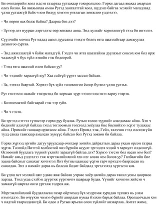 Áè º÷èãäºðèéí õîîë èäñýí ãàçàðòàà óóëçàõààð òîõèðîëöëîî. Ãîðõè äàãààä ÿâàõàä àìàðõàí 
îëîõ áîëíî. Áè ÿâàõûíõàà ºìíº Ðóòýä õàíãàëòòàé õîîë, ø¿äýíç áàéãàà ýñýõèéã ìàãàäëààä 
¿äýø óóëçàõã¿é áàéõ ÷ þì áèë¿¿ õýìýýí óíòëàãûí õºíæëºº ¿ëäýýëýý. 
- ×è ººðºº ÿàõ áîëæ áàéíà? Äààðíà áèç äýý? 
- Ç¿ãýýð äýý íóóðûí äýðãýäýýñ ººð õºíæèë àâíà. Ýíä õóëãàéã õîðèãëîîã¿é ãýýä áè èíýýëýý. 
Ñ¿¿ë÷èéí ìº÷èä Ðóò íàäàä àæèë äóóññàíû òýìäýã áîëîõ ÿòãà øààçãàéãààð äàìæóóëàõ 
äîõèîãîî ñóðãàâ. 
- Ýíä àæèëëàõã¿é ÷ áàéæ ìàãàäã¿é. Ãýõäýý ÷è ÿòãà øààçãàéíû äóóëàõûã ñîíñîõ þì áîë èðæ 
÷àäàõã¿é ÷ á¿õ ç¿éë õýâèéí ãýæ áîäîîðîé. 
- Òýíä ÿòãà øààçãàé îëîí áàéñàí óó? 
- ×è òýäíèéã õàðààã¿é þó? Õàà ñàéã¿é ¿¿ðýý çàññàí áàéñàí. 
- Çà, òýãâýë áàÿðòàé. Õýðâýý á¿õ ç¿éë òºëºâëºãºº ¸ñîîð á¿òâýë ¿äýø óóëçúÿ. 
Ðóò ãýíýòõýí íàìàéã òýâýðñýíä áè õîðìûí çóóð òýýíýãýëçñýíýý õàðèó òýâðýâ. 
- Áîëãîîìæòîé áàéãààðàé ãýæ òýð ãóéâ. 
- ×è ÷ ãýñýí. 
Áè ýðãýýä ñýòãýë ò¿ãøñýýð ãîðõè ðóó áóöëàà. Ðóòûí òºëºº ò¿¿íèéã àëàãäàõààñ àéíà. Õýí ÷ 
áèäíèéã àëàõã¿é áàéëàà ãýõýä òîãëîîìûí òºãñãºëä õî¸óëàà áèå áèåíèéõýý ýñðýã òóëàõààñ 
àéíà. Ïðèìèéã ãàíöààð îðõèõîîñ àéíà. Ãýõäýý Ïðèìä ýýæ, Ãåéë, òàëõ÷èí ãýýä ºëñãºõã¿éí 
òóëä ñàíàà òàâèõààð àìàëñàí õ¿ì¿¿ñ áàéñàí áîë Ðóòýä çºâõºí áè áàéëàà. 
Ãîðõè õ¿ðýýä ýðãèéí äàãóó óðóóäñààð º÷èãäºð çºãèéí äàéðàëòûí äàðàà óõààí îðñîí ãàçðàà 
õ¿ðýâ. Òîëãîéä Ïèòòýé õîëáîîòîé ÿíç á¿ðèéí àñóóëò ýðãýëäýõ õýäèé ÷ õàðèóëò îëäñîíã¿é. 
ªãëººíèé áóóäëàãà ò¿¿íèé ¿õëèéã çàðààã¿é áàéãàà äýý? Õýðâýý òýãñýí áîë ÿàñàí þì áîë? 
Íàìàéã àìüä ¿ëäýýëýý ãýæ ìýðãýæëèéíõíèé õýí íýã àëñàí þì áîëîâ óó? Ãÿëáààãèéí áèå 
õààíà áàéñíûã ñàíàõûã õè÷ýýòýë Ïèò áóòíû öààíààñ ¿ñðýí ãàð÷ èðýõäýý áàÿðëàñàí íü 
ñàíàãäàâ. Ýíý ë íàìàéã äàðàà íü áîëñîí áîäèò áàéäàëä ýðãýëçýõýä õ¿ðãýñýí þì. 
Áè ¿äýø ÿñò ìýëõèé øèã óäààí ÿâæ áàéñàí ó÷ðààñ õî¸ð öàãèéí äàðàà òàíèë óñíû öººðìºº 
õàðëàà. Òýíä óñàà ñýëáýí ä¿¿ðãýæ ¿¿ðãýâ÷ýý øàâðààð áóäàâ. ¯¿íèéã õè÷íýýí õèéñýí ÷ 
õàìààã¿é øàðãàë ºíãº ¿ðãýëæ òîäðîõ àæ. 
Ìýðãýæëèéíõíèé áóóäàëëàñàí ãàçàð îéðòîõîä á¿õ ìýäðýìæ õóðöäàí ò¿ãøèõ íü óëàì 
íýìýãäëýý. Áè º÷¿¿õýí ÷èìýý á¿ðèéã àíèðäàí íóìàà áýëõýí áàðüæ áàéëàà. Îðîëöîã÷äûí õýí 
÷ íàäòàé òààðàëäñàíã¿é. Áè îäîî ë Ðóòûí ÿðüñàí îëîí ç¿éëèéã àíçààðëàà. Àìòàò æèìñ, 
 