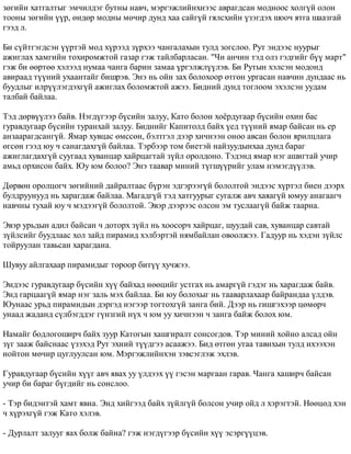 çºãèéí õàòãàëòûã ýì÷èëäýã áóòíû íàâ÷, ìýðãýæëèéíõíýýñ àâðàãäñàí ìîäíîîñ õîëã¿é îëîí 
òîîíû çºãèéí ¿¿ð, ºíäºð ìîäíû ìº÷èð äóíä õàà ñàéã¿é ãÿëñõèéí ¿çýãäýõ øîî÷ ÿòãà øààçãàé 
ãýýä ë. 
Áè ñ¿éòãýãäñýí ¿¿ðòýé ìîä õ¿ðýýä ç¿ðõýý ÷àíãàëàõûí òóëä çîãñëîî. Ðóò ýíäýýñ íóóðûã 
àæèãëàõ õàìãèéí òîõèðîìæòîé ãàçàð ãýæ òàéëáàðëàñàí. "×è àí÷èí òýä îëç ãýäãèéã á¿¿ ìàðò" 
ãýæ áè ººðòºº õýëýýä íóìàà ÷àíãà áàðèí çàìàà ¿ðãýëæë¿¿ëýâ. Áè Ðóòûí õýëñýí ìîäîíä 
àâèðààä ò¿¿íèé óõààíòàéã áèøðýâ. Ýíý íü îéí çàõ áîëîõîîð ºòãºí óðãàñàí íàâ÷èí äóíäààñ íü 
áóóäëûã èëð¿¿ëýãäýõã¿é àæèãëàõ áîëîìæòîé àæýý. Áèäíèé äóíä òîãëîîì ýõýëñýí óóäàì 
òàëáàé áàéëàà. 
Òýä äºðâ¿¿ëýý áàéâ. Íýãä¿ãýýð á¿ñèéí çàëóó, Êàòî áîëîí õî¸ðäóãààð á¿ñèéí îõèí áàñ 
ãóðàâäóãààð á¿ñèéí òóðàíõàé çàëóó. Áèäíèéã Êàïèòîëä áàéõ ¿åä ò¿¿íèé ÿìàð áàéñàí íü åð 
àíçààðàãäñàíã¿é. ßìàð õóâöàñ ºìññºí, áýëòãýë äýýð õè÷íýýí îíîî àâñàí áîëîí ÿðèëöëàãà 
ºãñºí ãýýä þó ÷ ñàíàãäàõã¿é áàéëàà. Òýðáýýð òîì áèåòýé íàéçóóäûíõàà äóíä áàðàã 
àæèãëàãäàõã¿é ñóóãààä õóâàíöàð õàéðöàãòàé ç¿éë îðîëäîíî. Òýäýíä ÿìàð íýã àøèãòàé ó÷èð 
àìüä îðõèñîí áàéõ. Þó þì áîëîî? Ýíý òààâàð ìèíèé ò¿ãø¿¿ðèéã óëàì íýìýãä¿¿ëýâ. 
Äºðâºí îðîëöîã÷ çºãèéíèé äàéðàëòààñ á¿ðýí ýäãýðýýã¿é áîëîëòîé ýíäýýñ õ¿ðòýë áèåí äýýðõ 
áóëäðóóíóóä íü õàðàãäàæ áàéëàà. Ìàãàäã¿é òýä õàòãóóðûã ñóãàëæ àâ÷ õàÿàã¿é þìóó àíàãààã÷ 
íàâ÷íû òóõàé þó ÷ ìýäýýã¿é áîëîëòîé. Ýâýð äýýðýýñ îëñîí ýì òóñëààã¿é áàéæ òààðíà. 
Ýâýð óðüäûí àäèë áàéñàí ÷ äîòîðõ ç¿éë íü õîîñîð÷ õàéðöàã, øóóäàé ñàâ, õóâàíöàð ñàâòàé 
ç¿éëñèéã áóóäëààñ õîë çàéä ïèðàìèä õýëáýðòýé íÿìáàéëàí îâîîëæýý. Ãàäóóð íü õýäýí ç¿éëñ 
òîéðóóëàí òàâüñàí õàðàãäàíà. 
Øóâóó àéëãàõààð ïèðàìèäûã òîðîîð áèò¿¿ õó÷æýý. 
Ýíäýýñ ãóðàâäóãààð á¿ñèéí õ¿¿ áàéõàä íººöèéã óñòãàõ íü àìàðã¿é ãýäýã íü õàðàãäàæ áàéâ. 
Ýíä ãàðöààã¿é ÿìàð íýã çàëü ìýõ áàéëàà. Áè þó áîëîõûã íü òààâàðëàõààð áàéðàíäàà ¿ëäýâ. 
Þóíààñ óðüä ïèðàìèäûí äýðãýä íýãýýð òîãòîõã¿é çàíãà áèé. Äýýð íü ãèøãýõýýð öºìºð÷ 
óíààä æàäàíä ñ¿ëáýãääýã ã¿íçãèé í¿õ ÷ þì óó õè÷íýýí ÷ çàíãà áàéæ áîëîõ þì. 
Íàìàéã áîäëîãîøèð÷ áàéõ çóóð Êàòîãûí õàøãèðàëò ñîíñîãäîâ. Òýð ìèíèé õîéíî àëñàä îéí 
ç¿ã çààæ áàéñíààñ ¿çýõýä Ðóò ýõíèé ò¿¿äãýý àñààæýý. Áèä ºòãºí óòàà òàâèõûí òóëä èõýýõýí 
íîéòîí ìº÷èð öóãëóóëñàí þì. Ìýðãýæëèéíõýí çýâñýãëýæ ýõëýâ. 
Ãóðàâäóãààð á¿ñèéí õ¿¿ã àâ÷ ÿâàõ óó ¿ëäýýõ ¿¿ ãýñýí ìàðãààí ãàðàâ. ×àíãà õàøèð÷ áàéñàí 
ó÷èð áè áàðàã á¿ãäèéã íü ñîíñëîî. 
- Òýð áèäýíòýé õàìò ÿâíà. Ýíä õèéãýýä áàéõ ç¿éëã¿é áîëñîí ó÷èð îéä ë õýðýãòýé. Íººöºä õýí 
÷ õ¿ðýõã¿é ãýæ Êàòî õýëýâ. 
- Äóðëàëò çàëóóã ÿàõ áîëæ áàéíà? ãýæ íýãä¿ãýýð á¿ñèéí õ¿¿ ýñýðã¿¿öýâ. 
 