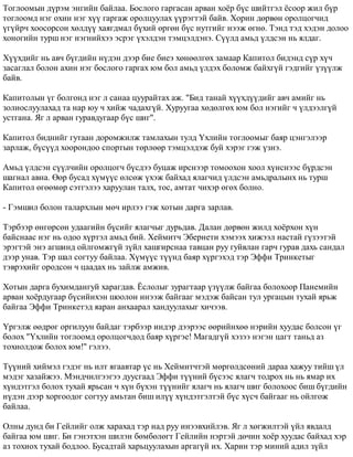 Òîãëîîìûí ä¿ðýì ýíãèéí áàéëàà. Áîñëîãî ãàðãàñàí àðâàí õî¸ð á¿ñ øèéòãýë ¸ñîîð æèë á¿ð 
òîãëîîìä íýã îõèí íýã õ¿¿ ãàðãàæ îðîëöóóëàõ ¿¿ðýãòýé áàéâ. Õîðèí äºðâºí îðîëöîã÷èä 
¿ã¿éð÷ õîîñîðñîí õºëä¿¿ õàÿãäìàë á¿õèé ºðãºí á¿ñ íóòãèéã íýýæ ºãíº. Òýíä òýä õýäýí äîëîî 
õîíîãèéí òóðø íýã íýãíèéõýý ýñðýã ¿õýëäýí òýìöýëäýíý. Ñ¿¿ëä àìüä ¿ëäñýí íü ÿëäàã. 
Õ¿¿õäèéã íü àâ÷ á¿ãäèéí í¿äýí äýýð áèå áèåý õºíººëãºõ çàìààð Êàïèòîë áèäýíä ñ¿ð õ¿÷ 
çàñàãëàë áîëîí àõèí íýã áîñëîãî ãàðãàõ þì áîë àìüä ¿ëäýõ áîëîìæ áàéõã¿é ãýäãèéã ¿ç¿¿ëæ 
áàéâ. 
Êàïèòîëûí ¿ã áîëãîíä íýã ë ñàíàà öóóðàéòàõ àæ. "Áèä òàíàé õ¿¿õä¿¿äèéã àâ÷ àìèéã íü 
çîëèîñëóóëàõàä òà íàð þó ÷ õèéæ ÷àäàõã¿é. Õóðóóãàà õºäºëãºõ þì áîë íýãèéã ÷ ¿ëäýýëã¿é 
óñòãàíà. ßã ë àðâàí ãóðàâäóãààð á¿ñ øèã". 
Êàïèòîë áèäíèéã ãóòààí äîðîìæèëæ òàìëàõûí òóëä ¯õëèéí òîãëîîìûã áàÿð öýíãýëýýð 
çàðëàæ, á¿ñ¿¿ä õîîðîíäîî ñïîðòûí òºðëººð òýìöýëäýæ áóé õýðýã ãýæ ¿çíý. 
Àìüä ¿ëäñýí ñ¿¿ë÷èéí îðîëöîã÷ á¿ñäýý áóöàæ èðñíýýð òîìîîõîí õîîë õ¿íñíýýñ á¿ðäñýí 
øàãíàë àâíà. ªºð áóñàä õ¿ì¿¿ñ ºëñºæ ¿õýæ áàéõàä ÿëàã÷èä ¿ëäñýí àìüäðàëûíõ íü òóðø 
Êàïèòîë ºãººìºð ñýòãýëýý õàðóóëàí òàëõ, òîñ, àìòàò ÷èõýð ºãºõ áîëíî. 
- Ãýìøèë áîëîí òàëàðõëûí ìº÷ èðëýý ãýæ õîòûí äàðãà çàðëàâ. 
Òýðáýýð ºíãºðñºí óäààãèéí á¿ñèéã ÿëàã÷ûã äóðüäàâ. Äàëàí äºðâºí æèëä õî¸ðõîí õ¿í 
áàéñíààñ íýã íü îäîî õ¿ðòýë àìüä áèé. Õåéìèò÷ Ýáåðíåòè õýìýýõ õèæýýë íàñòàé ã¿çýýòýé 
ýðýãòýé ýíý àãøèíä îéëãîìæã¿é ç¿éë õàøãèðñíàà òàâöàí ðóó ãóéâëàí ãàð÷ ãóðàâ äàõü ñàíäàë 
äýýð óíàâ. Òýð øàë ñîãòóó áàéëàà. Õ¿ì¿¿ñ ò¿¿íä áàÿð õ¿ðãýõýä òýð Ýôôè Òðèíêåòûã 
òýâðýõèéã îðîäñîí ÷ öààäàõ íü çàéëæ àìæèâ. 
Õîòûí äàðãà áóõèìäàíãóé õàðàãäàâ. ¨ñëîëûã çóðàãòààð ¿ç¿¿ëæ áàéãàà áîëîõîîð Ïàíåìèéí 
àðâàí õî¸ðäóãààð á¿ñèéíõýí øîîëîí èíýýæ áàéãààã ìýäýæ áàéñàí òóë óðãàöûí òóõàé ÿðüæ 
áàéãàà Ýôôè Òðèíêåòýä ÿàðàí àíõààðàë õàíäóóëàõûã õè÷ýýâ. 
¯ðãýëæ ººäðºã îðãèëóóí áàéäàã òýðáýýð èíäýð äýýðýýñ ººðèéíõºº íýðèéí õóóäàñ áîëñîí ¿ã 
áîëîõ "¯õëèéí òîãëîîìä îðîëöîã÷äîä áàÿð õ¿ðãýå! Ìàãàäã¿é õýçýý íýãýí öàãò òàíüä àç 
òîõèîëäîæ áîëîõ þì!" ãýëýý. 
Ò¿¿íèé õèéìýë ãýäýã íü èëò ÿãààâòàð ¿ñ íü Õåéìèò÷òýé ìºðãºëäñºíèé äàðàà õàæóó òèéø ¿ë 
ìýäýã õàçàéæýý. Ìýíä÷èëãýýãýý äóóñãààä Ýôôè ò¿¿íèé á¿ñýýñ ÿëàã÷ òîäðîõ íü íü ÿìàð èõ 
õ¿íäýòãýë áîëîõ òóõàé ÿðüñàí ÷ õ¿í á¿õýí ò¿¿íèéã ÿëàã÷ íü ÿëàã÷ øèã áîëîõîîñ áèø á¿ãäèéí 
í¿äýí äýýð õîðãîîäîã ñîãòóó àìüòàí áèø èë¿¿ õ¿íäýòãýëòýé á¿ñ õ¿ñ÷ áàéãààã íü îéëãîæ 
áàéëàà. 
Îëíû äóíä áè Ãåéëèéã îëæ õàðàõàä òýð íàä ðóó èíýýâõèéëýâ. ßã ë õºãæèëòýé ¿éë ÿâäàëä 
áàéãàà þì øèã. Áè ãýíýòõýí øèëýí áºìáºëºãò Ãåéëèéí íýðòýé äº÷èí õî¸ð õóóäàñ áàéõàä õýð 
àç òîõèîõ òóõàé áîäëîî. Áóñàäòàé õàðüöóóëàõûí àðãàã¿é èõ. Õàðèí òýð ìèíèé àäèë ç¿éë 
 