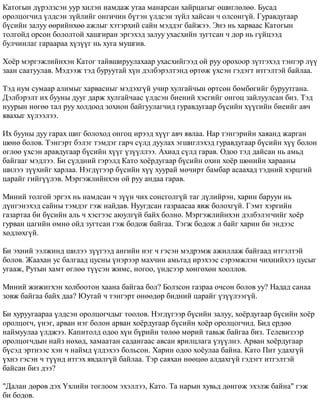 Êàòîãûí ä¿ðýëçñýí óóð õèëýí íàìäàæ óòàà ìàíàðñàí õàéðöàãûã ºøèãëºëºº. Áóñàä 
îðîëöîã÷èä ¿ëäñýí ç¿éëèéã îíãè÷èí á¿òýí ¿ëäñýí ç¿éë õàéñàí ÷ îëñîíã¿é. Ãóðàâäóãààð 
á¿ñèéí çàëóó ººðèéíõºº àæëûã õýòýðõèé ñàéí ìýääýã áàéæýý. Ýíý íü õàðâààñ Êàòîãûí 
òîëãîéä îðñîí áîëîëòîé õàøãèðàí ýðãýõýä çàëóó óõàñõèéí çóãòñàí ÷ äîð íü ã¿éöýýä 
áóë÷èíëàã ãàðààðàà õ¿ç¿¿ã íü õóãà ìóøãèâ. 
Õî¸ð ìýðãýæëèéíõýí Êàòîã òàéâøèðóóëàõààð óõàñõèéãýýä îé ðóó îðîõîîð ç¿òãýõýä òýíãýð ë¿¿ 
çààí ñààòóóëàâ. Ìýäýýæ òýä áóðóóòàé õ¿í äýëáýðýëòýíä ºðòºæ ¿õñýí ãýäýãò èòãýëòýé áàéëàà. 
Òýä íóì ñóìààð àëèìûã õàðâàñíûã ìýäýõã¿é ó÷èð õóëãàé÷ûí ºðòñºí áºìáºãèéã áóðóóòãàíà. 
Äýëáýðýëò èõ áóóíû äóóã äàðæ õóëãàé÷ààñ ¿ëäñýí áèåíèé õýñãèéã îíãîö çàéëóóëñàí áèç. Òýä 
íóóðûí íºãºº òàë ðóó õîëäîîä çîõèîí áàéãóóëàã÷èä ãóðàâäóãààð á¿ñèéí õ¿¿ãèéí áèåèéã àâ÷ 
ÿâàõûã õ¿ëýýëýý. 
Èõ áóóíû äóó ãàðàõ øèã áîëîõîä îíãîö èðýýä õ¿¿ã àâ÷ ÿâëàà. Íàð òýíãýðèéí õàÿàíä æàðãàí 
øºíº áîëîâ. Òýíãýðò áýëýã òýìäýã ãàð÷ ñ¿ëä äóóëàõ ýãøèãëýõýä ãóðàâäóãààð á¿ñèéí õ¿¿ áîëîí 
ºãëºº ¿õñýí àðàâäóãààð á¿ñèéí õ¿¿ã ¿ç¿¿ëëýý. Àõèàä ñ¿ëä ãàðàâ. Îäîî òýä äàéñàí íü àìüä 
áàéãààã ìýäëýý. Áè ñ¿ëäíèé ãýðýëä Êàòî õî¸ðäóãààð á¿ñèéí îõèí õî¸ð øºíèéí õàðààíû 
øèëýý ç¿¿õèéã õàðëàà. Íýãä¿ãýýð á¿ñèéí õ¿¿ õóóðàé ìº÷èðò áàìáàð àñààõàä òýäíèé õýðöãèé 
öàðàéã ãèéã¿¿ëýâ. Ìýðãýæëèéíõýí îé ðóó àíäàà ãàðàâ. 
Ìèíèé òîëãîé ýðãýõ íü íàìäñàí ÷ ç¿¿í ÷èõ ñîíñãîëã¿é òàã ä¿ëèéðýí, õàðèí áàðóóí íü 
ä¿íãýíýõýä ñàéíû òýìäýã ãýæ íàéäàâ. Íóóãäñàí ãàçðààñàà ÿâæ áîëîõã¿é. Ãýìò õýðãèéí 
ãàçàðòàà áè á¿ñèéí àëü ÷ õýñãýýñ àþóëã¿é áàéõ áîëíî. Ìýðãýæëèéíõýí äýëáýëýã÷èéã õî¸ð 
ãóðâàí öàãèéí ºìíº îéä çóãòñàí ãýæ áîäîæ áàéãàà. Òýãæ áîäîæ ë áàéã õàðèí áè ýíäýýñ 
õºäëºõã¿é. 
Áè ýõíèé ýýëæèíä øèëýý ç¿¿ãýýä àíãèéí íýã ÷ ãýñýí ìýäðýìæ àæèëëàæ áàéãààä èòãýëòýé 
áîëîâ. Æààõàí óñ áàëãààä öóñíû ¿íýðýýð ìàõ÷èí àìüòàä èðýõýýñ ñýðýìæëýí ÷èõíèéõýý öóñûã 
óãààæ, Ðóòûí õàìò ºãëºº ò¿¿ñýí æèìñ, íîãîî, ¿íäñýýð õºíãºõºí õîîëëîâ. 
Ìèíèé æèæèãõýí õîëáîîòîí õààíà áàéãàà áîë? Áîëçñîí ãàçðàà î÷ñîí áîëîâ óó? Íàäàä ñàíàà 
çîâæ áàéãàà áàéõ äàà? Þóòàé ÷ òýíãýðò ºíººäºð áèäíèé öàðàéã ¿ç¿¿ëýýã¿é. 
Áè õóðóóãààðàà ¿ëäñýí îðîëöîã÷äûã òîîëîâ. Íýãä¿ãýýð á¿ñèéí çàëóó, õî¸ðäóãààð á¿ñèéí õî¸ð 
îðîëöîã÷, ¿íýã, àðâàí íýã áîëîí àðâàí õî¸ðäóãààð á¿ñèéí õî¸ð îðîëöîã÷èä. Áèä åðäºº 
íàéìóóëàà ¿ëäæýý. Êàïèòîëä îäîî õ¿í á¿ðèéí òºëºº ìºðèé òàâüæ áàéãàà áèç. Òåëåâèçýýð 
îðîëöîã÷äûí íàéç íºõºä, õàìààòàí ñàäàíãààñ àâñàí ÿðèëöëàãà ¿ç¿¿ëíý. Àðâàí õî¸ðäóãààð 
á¿ñýä ýðòíýýñ õýí ÷ íàéìä ¿ëäýõýý áîëüñîí. Õàðèí îäîî õî¸óëàà áàéíà. Êàòî Ïèò óäàõã¿é 
¿õíý ãýñýí ÷ ò¿¿íä èòãýõ ÿâäàëã¿é áàéëàà. Òýð ñàÿõàí íººöºº àëäàõã¿é ãýäýãò èòãýëòýé 
áàéñàí áèç äýý? 
"Äàëàí äºðºâ äýõ ¯õëèéí òîãëîîì ýõýëëýý, Êàòî. Òà íàðûí õóâüä äºíãºæ ýõýëæ áàéíà" ãýæ 
áè áîäîâ. 
 