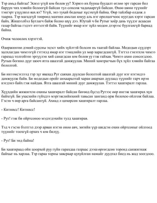 Òýð àìüä áàéãàà! Ýñâýë ¿ã¿é þì áîëîâ óó? Õýðâýý èõ áóóíû áóóäàëò ºãëºº ýðò ãàðñàí áîë 
áàðóóí ÷èõ õýâèéí áîëîîã¿é áàéñàí òóë ñîíñîæ ÷àäàõààðã¿é áàéñàí. ªíºº øºíº ò¿¿íèéã 
òýíãýðò ¿ç¿¿ëâýë ÿàõ âý? ¯ã¿é, ýíý òóõàé áîäîõûã õ¿ñýõã¿é áàéíà. ªºð òàéëáàð îëäîæ ë 
òààðíà. Òýð ìàãàäã¿é òººðººä ìàõ÷èí àìüòàí þìóó àëü íýã îðîëöîã÷îîñ íóóãäàõ õýðýã ãàðñàí 
áàéõ. Æèøýýëáýë Áóòëàã÷ áàéæ áîëíî ø¿¿ äýý. Þóòàé ÷ áè Ðóòûã õî¸ð äàõü ò¿¿äýã àñààñàí 
ãàçàð áàéãàà ãýäýãò èòãýëòýé áàéâ. Ò¿¿íèéã ÿìàð íýã ç¿éë ìîäîí äýýðýýñ áóóëãàõã¿é áàðèàä 
áàéíà. 
Î÷èæ ÷ºëººëºõ õýðýãòýé. 
ªäºðæèíãºº äýìèé ñóóñíû ýöýñò õèéõ ç¿éëòýé áîëñîí íü òààòàé áàéëàà. Ìîäîäûí ñ¿¿äýðò 
õàëõëàãäàí ÷èìýýã¿é ãýòýõýä ÿìàð íýã òýìöëèéí óë ìºð õàðàãäñàíã¿é. Òýãòýë ãýíýòõýí ÷èìýý 
ãàðàõàä òîëãîéãîî ýðã¿¿ëýí õèé ñàíàãäñàí þì áîëîâ óó ãýæ ãàéõàâ. ×èìýý àõèí ñîíñîãäëîî. 
Ðóòûí áîãèíî äóóã øîî÷ ÿòãà øààçãàé äàìæóóëàâ. Ìèíèé õàìòðàã÷ûí á¿õ ç¿éë õýâèéí áàéãàà 
áîëîëòîé. 
Áè èíýýìñýãëýýä òýð ç¿ã ÿâàõàä Ðóò ñàÿõàí äóóëñàí áîëîëòîé øààçãàé äóóã íýã íýãýíäýý 
äàìæóóëæ áàéâ. Áè ìîäîäûí îðîéã àíõààðàëòàé õàðàí àÿàðõàí äóóëààä ò¿¿íèéã ãàð÷ èðýí 
íýãäýíý áàéõ ãýæ íàéäàâ. ßòãà øààçãàé ìèíèé äóóã äàìæóóëàâ. Òýãòýë õàøãèðàëò ãàðëàà. 
Õ¿¿õäèéí æèæèãõýí îõèíû õàøãèðàëò áàéñàí áºãººä á¿ñýä Ðóòýýñ ººð èíãýæ õàøãèðàõ õ¿í 
áàéõã¿é. Áè óõàñõèéí ã¿éõäýý ìýðãýæëèéíõíèé òàâüñàí çàíãàíä îðæ áîëîõîî îéëãîæ áàéëàà. 
Ãýñýí ÷ ººð àðãà áàéñàíã¿é. Àõèàä ë öºõºðñºí õàøãèðàëò ãàðëàà. 
- Êèòíèññ! Êèòíèññ! 
- Ðóò! ãýæ áè îéðòñîíîî ìýäýãäýõèéí òóëä õàøãèðàâ. 
Òýä ÷ ãýñýí áýëòãýë äýýð àðâàí íýãýí îíîî àâ÷, çºãèéí ¿¿ð øèäñýí îõèí îéðòñîíûã îéëãîîä 
ò¿¿íèéã òîîõã¿é îðõèõ ÷ þì áèë¿¿. 
- Ðóò! Áè ýíä áàéíà! 
Áè õàøãèðààä îéí öîîðõîé ðóó ã¿éí ãàðàõäàà ãàçðààñ äýýø ºðãºãäñºí òîðîíä ñàíæèãíàæ 
áàéõûã íü õàðëàà. Òýð ãàðàà òîðíû çàâñðààð öóõóéëãàí íàìàéã äóóäòàë áèåä íü æàä çîîãäëîî. 
 