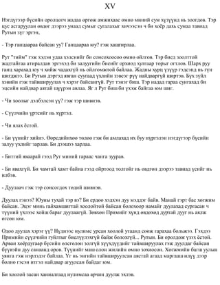 XV 
Íýãä¿ãýýð á¿ñèéí îðîëöîã÷ æàäàà ºðãºæ àìæèõààñ ºìíº ìèíèé ñóì õ¿ç¿¿íä íü çîîãäîâ. Òýð 
öóñ àñãàðóóëàí ºâäºã äýýðýý óíààä ñóìûã ñóãàëàõûã õè÷ýýñýí ÷ áè õî¸ð äàõü ñóìàà òàâèàä 
Ðóòûí ç¿ã ýðãýí, 
- Òýð ãàíöààðàà áàéñàí óó? Ãàíöààðàà þó? ãýæ õàøãèðëàà. 
Ðóò "òèéì" ãýæ õýäýí óäàà õýëñíèéã áè ñîíñîõîîñîî ºìíº îéëãîâ. Òýð áèåä çîîëòòîé 
æàäòàéãàà àòèðàëäàí ýðãýõýä áè çàëóóãèéí áèåèéã îðõèîä õóòãààð òîðûã îãòëîâ. Øàðõ ðóó 
ãàíö õàðàõàä þó ÷ õèéæ ÷àäàõã¿é íü îéëãîìæòîé áàéëàà. Æàäíû õóðö ¿ç¿¿ð ãýäñýíä íü ã¿í 
øèãäæýý. Áè Ðóòûí äýðãýä ÿâãàí ñóóãààä ¿õëèéí çýâñýã ð¿¿ íàéäâàðã¿é øèðòýâ. Á¿õ ç¿éë 
õýâèéí ãýæ òàéâøèðóóëàõ ÷ õýðýã áàéñàíã¿é. Ðóò òýíýã áèø. Òýð íàäàä ãàðàà ñóíãàõàä áè 
ýöñèéí íàéäâàð àÿòàé ø¿¿ðýí àâëàà. ßã ë Ðóò áèø áè ¿õýæ áàéãàà þì øèã. 
- ×è õîîëûã äýëáýëñýí ¿¿? ãýæ òýð øèâíýâ. 
- Ñ¿¿ë÷èéí ¿ðòñèéã íü õ¿ðòýë. 
- ×è ÿëàõ ¸ñòîé. 
- Áè ¿¿íèéã õèéíý. ªºðñäèéíõºº òºëºº ãýæ áè àìëàõàä èõ áóó í¿ðãýëýí íýãä¿ãýýð á¿ñèéí 
çàëóó ¿õëèéã çàðëàâ. Áè äýýøýý õàðëàà. 
- Áèòãèé ÿâààðàé ãýýä Ðóò ìèíèé ãàðààñ ÷àíãà çóóðàâ. 
- Áè ÿâàõã¿é. Áè ÷àìòàé õàìò áàéíà ãýýä îéðòîîä òîëãîéã íü ºâäãºí äýýðýý òàâèàä ¿ñèéã íü 
èëáýâ. 
- Äóóëàà÷ ãýæ òýð ñîíñîãäîõ òºäèé øèâíýâ. 
Äóóëàõ ãýíýý? Þóíû òóõàé òýð âý? Áè åðäºº õýäõýí äóó ìýääýã áàéâ. Ìàíàé ãýðò áàñ õºãæèì 
áàéñàí. Ýöýã ìèíü ãàéõàìøèãòàé õîîëîéòîé áàéñàí áîëîõîîð íàìàéã äóóëàõàä ñóðãàñàí ÷ 
ò¿¿íèé ¿õëýýñ õîéø áàðàã äóóëààã¿é. Çºâõºí Ïðèìèéã õ¿íä ºâäºõºä äóðòàé äóóã íü àÿëæ 
ºãñºí þì. 
Îäîî äóóëàõ õýðýã ¿¿? Í¿äíýýñ íóëèìñ óðñàí õîîëîé óòààíä ñººæ ãàðàõàà áîëüæýý. Ãýõäýý 
Ïðèìèéí ñ¿¿ë÷èéí ãóéëòûã áèåë¿¿ëýõã¿é áàéæ áîëîõã¿é... Ðóòûí. Áè îðîëäîæ ¿çýõ ¸ñòîé. 
Àðâàí õî¸ðäóãààð á¿ñèéí ºëñãºëºí çîëã¿é õ¿¿õä¿¿äèéã òàéâøèðóóëàõ ãýæ äóóëäàã áàéñàí 
á¿¿âýéí äóó ñàíààíä îðîâ. Ò¿¿íèéã ìàø îëîí æèëèéí ºìíº çîõèîñîí. Õºãæìèéí áàãø óóëûí 
óÿíãà ãýæ íýðëýäýã áàéëàà. ¯ã íü ýíãèéí òàéâøèðóóëñàí àÿñòàé àãààä ìàðãààø èë¿¿ äýýð 
áîëíî ãýñýí èòãýë íàéäâàð àãóóëñàí áàéäàã þì. 
Áè õîîëîé çàñàí õàíèàëãààä íóëèìñàà àð÷èí äóóëæ ýõëýâ. 
 