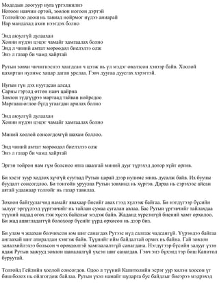 Ìîäîäûí äîîãóóð íóãà ¿ðãýëæèëíý 
Íîãîîí íàâ÷èí îðòîé, çººëºí íîãîîí äýðòýé 
Òîëãîéãîî äîîø íü òàâèàä íîéðìîã í¿äýý àíèàðàé 
Íàð ìàíäàõàä àõèí íýýãäýõ áîëíî 
Ýíä àþóëã¿é äóëààõàí 
Õîíèí í¿äýí öýöýã ÷àìàéã õàìãààëàõ áîëíî 
Ýíä ë ÷èíèé àìòàò ìºðººäºë áèåëýëýý îëæ 
Ýíý ë ãàçàð áè ÷àìä õàéðòàé 
Ðóòûí çîâõè ÷è÷èãíýñíýý õààãäñàí ÷ öýýæ íü ¿ë ìýäýã îâîëçñîí õýâýýð áàéâ. Õîîëîé 
öàõèðòàí íóëèìñ õàöàð äàãàí óðñëàà. Ãýâ÷ äóóãàà äóóñãàõ õýðýãòýé. 
Íóãûí ã¿í äýõ íóóãäñàí àëñàä 
Ñàðíû ãýðýëä ºòãºí íàâ÷ öàéðíà 
Çîâëîí ç¿äã¿¿ðýý ìàðòààä òàéâàí íîéðñäîî 
Ìàðãààø ºãëºº á¿ãä óãààãäàí àðèëàõ áîëíî 
Ýíä àþóëã¿é äóëààõàí 
Õîíèí í¿äýí öýöýã ÷àìàéã õàìãààëàõ áîëíî 
Ìèíèé õîîëîé ñîíñîãäîõã¿é øàõàì áîëëîî. 
Ýíä ÷èíèé àìòàò ìºðººäºë áèåëýëýý îëæ 
Ýíý ë ãàçàð áè ÷àìä õàéðòàé 
Ýðãýí òîéðîí íàì ã¿ì áîëñíîî ÿòãà øààçãàé ìèíèé äóóã ò¿ðýõýä äîòîð õ¿éò îðãèâ. 
Áè õýñýã çóóð õºäëºõ õ¿÷ã¿é ñóóãààä Ðóòûí öàðàé äýýð íóëèìñ ìèíü äóñàëæ áàéâ. Èõ áóóíû 
áóóäàëò ñîíñîãäëîî. Áè òîíãîéí óðóóëàà Ðóòûí çîâõèíä íü õ¿ðãýâ. Äàðàà íü ñýðýõýýñ àéñàí 
àÿòàé óäààíààð òîëãîéã íü ãàçàð òàâèëàà. 
Çîõèîí áàéãóóëàã÷èä íàìàéã ÿâàõààð áèåèéã àâàõ ãýýä õ¿ëýýæ áàéãàà. Áè íýãä¿ãýýð á¿ñèéí 
çàëóóã ýðã¿¿ëýýä ¿¿ðãýâ÷èéã íü òàéëàí ñóìàà ñóãàëàí àâëàà. Áàñ Ðóòûí ¿ðãýâ÷èéã òàéëàõäàà 
ò¿¿íèé íàäàä ºãºõ ãýæ õ¿ñýõ áàéñíûã ìýäýæ áàéâ. Æàäàíä õ¿ðñýíã¿é áèåíèé õàìò îðõèëîî. 
Áè æàä àøèãëàäàãã¿é áîëîõîîð á¿ñèéã ¿¿ðä îðõèñîí íü äýýð áèç. 
Áè óëàì ÷ æààõàí áîë÷èõñîí þì øèã ñàíàãäàõ Ðóòýýñ í¿ä ñàëãàæ ÷àäñàíã¿é. ¯¿ðýíäýý áàéãàà 
àíãààõàé øèã àòèðàëäàí õýâòýæ áàéâ. Ò¿¿íèéã èéì áàéäàëòàé îðõèõ íü áàéíà. Ãàé çîâëîí 
çàíàëõèéëýõýý áîëüñîí ÷ ºðºâäºëòýé õàìãààëàëòã¿é ñàíàãäàíà. Íýãä¿ãýýð á¿ñèéí çàëóóã ¿çýí 
ÿäàæ Ðóòûí õàæóóä çîâëîí øàíàëàëã¿é ¿õñýí øèã ñàíàãäàâ. Ãýâ÷ ýíý á¿õýíä òýð áèø Êàïèòîë 
áóðóóòàé. 
Òîëãîéä Ãåéëèéí õîîëîé ñîíñîãäîâ. Îäîî ë ò¿¿íèé Êàïèòîëèéí ýñðýã óóð õèëýí õîîñîí ¿ã 
áèø áîëîõ íü îéëãîãäîæ áàéëàà. Ðóòûí ¿õýë íàìàéã øóäàðãà áóñ áàéäëûã áèåýðýý ìýäðýõýä 
 