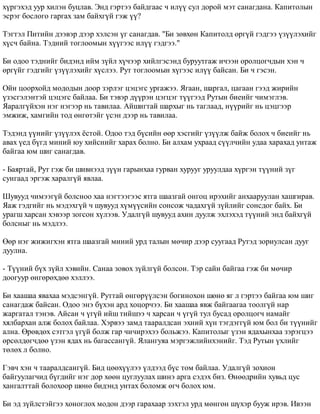 õ¿ðãýõýä óóð õèëýí áóöëàâ. Ýíä ãýðòýý áàéäãààñ ÷ èë¿¿ ñóë äîðîé ìýò ñàíàãäàíà. Êàïèòîëûí 
ýñðýã áîñëîãî ãàðãàõ çàì áàéõã¿é ãýæ ¿¿? 
Òýãòýë Ïèòèéí äýýâýð äýýð õýëñýí ¿ã ñàíàãäàâ. "Áè çºâõºí Êàïèòîëä ºðã¿é ãýäãýý ¿ç¿¿ëýõèéã 
õ¿ñ÷ áàéíà. Òýäíèé òîãëîîìûí õ¿¿ãýýñ èë¿¿ ãýäãýý." 
Áè îäîî òýäíèéã áèäýíä èéì ç¿éë õ¿÷ýýð õèéëãýñýíä áóðóóòãàæ è÷ýýí îðîëöîã÷äûí õýí ÷ 
ºðã¿éã ãýäãèéã ¿ç¿¿ëýõèéã õ¿ñëýý. Ðóò òîãëîîìûí õ¿ãýýñ èë¿¿ áàéñàí. Áè ÷ ãýñýí. 
Îéí öîîðõîéä ìîäîäûí äîîð çýðëýã öýöýãñ óðãàæýý. ßãààí, øàðãàë, öàãààí ãýýä æèðèéí 
¿çýñãýëýíòýé öýöýãñ áàéëàà. Áè òýâýð ä¿¿ðýí öýãöýã ò¿¿ãýýä Ðóòûí áèåèéã ÷èìýãëýâ. 
ßàðàëã¿éõýí íýã íýãýýð íü òàâèëàà. Àéøèãòàé øàðõûã íü òàãëààä, í¿¿ðèéã íü öýöãýýð 
ýìæèæ, õàìãèéí òîä ºíãºòýéã ¿ñýí äýýð íü òàâèëàà. 
Òýäýíä ¿¿íèéã ¿ç¿¿ëýõ ¸ñòîé. Îäîî òýä á¿ñèéí ººð õýñãèéã ¿ç¿¿ëæ áàéæ áîëîõ ÷ áèåèéã íü 
àâàõ ¿åä á¿ãä ìèíèé þó õèéñíèéã õàðàõ áîëíî. Áè àëõàì óõðààä ñ¿¿ë÷èéí óäàà õàðàõàä óíòàæ 
áàéãàà þì øèã ñàíàãäàâ. 
- Áàÿðòàé, Ðóò ãýæ áè øèâíýýä ç¿¿í ãàðûíõàà ãóðâàí õóðóóã óðóóëäàà õ¿ðãýí ò¿¿íèé ç¿ã 
ñóíãààä ýðãýæ õàðàëã¿é ÿâëàà. 
Øóâóóä ÷èìýýã¿é áîëñíîî õàà íýãòýýãýýñ ÿòãà øààçãàé îíãîö èðýõèéã àíõààðóóëàí õàøãèðàâ. 
ßàæ ãýäãèéã íü ìýäýõã¿é ÷ øóâóóä õ¿ì¿¿ñèéí ñîíñîæ ÷àäàõã¿é ç¿éëèéã ñîíñäîã áàéõ. Áè 
óðàãø õàðñàí õýâýýð çîãñîí õ¿ëýýâ. Óäàëã¿é øóâóóä àõèí äóóëæ ýõëýõýä ò¿¿íèé ýíä áàéõã¿é 
áîëñíûã íü ìýäëýý. 
ªºð íýã æèæèãõýí ÿòãà øààçãàé ìèíèé óðä òàëûí ìº÷èð äýýð ñóóãààä Ðóòýä çîðèóëñàí äóóã 
äóóëíà. 
- Ò¿¿íèé á¿õ ç¿éë õýâèéí. Ñàíàà çîâîõ ç¿éëã¿é áîëñîí. Òýð ñàéí áàéãàà ãýæ áè ìº÷èð 
äîîãóóð ºíãºðºõäºº õýëëýý. 
Áè õààøàà ÿâàõàà ìýäñýíã¿é. Ðóòòàé ºíãºð¿¿ëñýí áîãèíîõîí øºíº ÿã ë ãýðòýý áàéãàà þì øèã 
ñàíàãäàæ áàéñàí. Îäîî ýíý á¿õýí àðä õîöîð÷ýý. Áè õààøàà ÿâæ áàéãààãàà òîîëã¿é íàð 
æàðãàòàë òýíýâ. Àéñàí ÷ ¿ã¿é èéø òèéøýý ÷ õàðñàí ÷ ¿ã¿é òóë áóñàä îðîëöîã÷ íàìàéã 
õÿëáàðõàí àëæ áîëîõ áàéëàà. Õýðâýý çàìä òààðàëäñàí ýõíèé õ¿í òýãäýãã¿é þì áîë áè ò¿¿íèéã 
àëíà. ªðºâäºõ ñýòãýë ¿ã¿é áîëæ ãàð ÷è÷èðýõýý áîëüæýý. Êàïèòîëûã ¿çýí ÿäàõûíõàà çýðýãöýý 
ºðñºëäºã÷äºº ¿çýí ÿäàõ íü áàãàññàíã¿é. ßëàíãóÿà ìýðãýæëèéíõýíèéã. Òýä Ðóòûí ¿õëèéã 
òºëºõ ë áîëíî. 
Ãýâ÷ õýí ÷ òààðàëäñàíã¿é. Áèä öººõ¿¿ëýý ¿ëäýýä á¿ñ òîì áàéëàà. Óäàëã¿é çîõèîí 
áàéãóóëàã÷èä á¿ãäèéã íýã äîð õººí öóãëóóëàõ øèíý àðãà ñýäýõ áèç. ªíººäðèéí õóâüä öóñ 
õàíãàëòòàé áîëîõîîð øºíº áèäýíä óíòàõ áîëîìæ ºã÷ áîëîõ þì. 
Áè ýä ç¿éëñòýéãýý õîíîãëîõ ìîäîí äýýð ãàðàõààð çýõòýë óðä ìºíãºí ø¿õýð áóóæ èðýâ. Èâýýí 
 