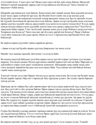 òýòãýã÷èéí áýëýã. Ãýõäýý ÿàõ ãýæ? Íàäàä îäîî õýðýãòýé á¿õ ç¿éë ìèíü áàéëàà. Ìàãàäã¿é 
Õåéìèò÷ ìèíèé öºõºðëèéã õàðààä ñýðãýýõýýð øèéäñýí þì áîëîâ óó? Ýñâýë ÷èõíèé ýì 
ÿâóóëñàí ÷ áàéæ ìàãàä. 
Ø¿õðèéí äîð æèæèãõýí òàëõ áàéëàà. Êàïèòîëûíõ øèã õóâõàé öàãààí áèø õ¿íñíèé íîãäîëä 
ºãäºã õàãàñ ñàðàí õýëáýðòýé õàð òàëõ. Áè Ïèòèéí áýëòãýëèéí òºâ äýýð õîîëíû ¿åýð 
á¿ñ¿¿äèéí òàëõ ººð õîîðîíäîî ÿëãààòàé òàëààð ÿðüñàíûã ñàíààä àëü á¿ñýýñ èðñíèéã ìýäýâ. 
Áè ò¿¿íèéã áîëãîîìæòîé ºðãºõºä á¿ëýýõýí áàéëàà. Àðâàí íýãä¿ãýýð á¿ñèéí õàãàñ ºëñãºëºí 
îðøèí ñóóã÷èä ò¿¿íèéã èéø íü èð¿¿ëýõèéí òóëä õè÷íýýí èõ ìºíãº òºëñºí áîë? Õýä íü õóðóó 
õóìñàà õóãàëàõ øàõàì îëñîí ñ¿¿ë÷èéí çîîñîî ãàíö òàëõ àâàõàä çîðèóëñàí áîë? Òàëõ Ðóòýä 
çîðèóëñàí áàéæ òààðíà. Ãýâ÷ òýð áýëãèéã àâàõààñ ºìíº ¿õñýí ó÷èð Õåéìèò÷ íàäàä èëãýýæýý. 
Òàëàðõñàí þì áîëîâ óó? Ýñâýë íàä øèã ºðòýé ¿ëäºõ äóðã¿é þì áîëîâ óó? ßìàð ÷ áàéëàà 
ãýñýí èéì òîõèîëäîë àíõ óäàà ãàðëàà. ªìíº íü õýçýý ÷ îðîëöîã÷èä ººð á¿ñèéí áýëýã àâ÷ 
áàéñàíã¿é. 
Áè æàðãàõ íàðíû ñ¿¿ë÷èéí òóÿàíä öàðàéãàà ºðãººä, 
- Àðâàí íýãä¿ãýýð á¿ñèéí îðøèí ñóóã÷äàä áàÿðëàëàà ãýæ ÷àíãà õýëýâ. 
Íàìàéã òàëõ õààíààñ èðñíèéã îéëãîñíûã òýä ìýäñýí áàéõ. 
Áè ìîäîíä àþóëã¿é áàéäëûí òóëä áèø õàðààë èäñýí öóñòàé ãàçðààñ çóãòàõûí òóëä ºíäºðò 
àâèðëàà. Óíòëàãûí õºíæèë Ðóòûí ¿¿ðãýâ÷èíä íÿìáàé õóðààëòòàé õýâòýæ áàéâ. Ìàðãààø ýä 
ç¿éëñèéíõýý ó÷ðûã îëîí øèíý òºëºâëºãºº çîõèîõîîñ. ªíººäðèéí õóâüä õèéæ ÷àäàõ ç¿éë 
ãýâýë ìîäíîîñ ººðèéãºº áàãëààä òàëõ èäýõ ÿâäàë áàéâ. Òàëõ ñàéõàí àìòòàé áàéñàí áºãººä 
ãýðèéã ìèíü ñàíàãäóóëàâ. 
Óäàëã¿é òýíãýðò ñ¿ëä ãàð÷ áàðóóí ÷èõýíä ñ¿ëä äóóëàë ñîíñîãäîâ. Áè íýãä¿ãýýð á¿ñèéí çàëóó, 
Ðóòûí öàðàéã õàðëàà. ªºð õýí ÷ ãàðñàíã¿é. Áèä çóðãóóëàà ¿ëäæýý. Áè òàëõûã ãàðòàà áàðüñàí 
õýâýýð óíòëàà. 
Çàðèìäàà ýðãýí òîéðíû á¿õ ç¿éë îðâîíãîîðîî ýðãýõ ¿åä íàäàä æàðãàëòàé ç¿¿ä ç¿¿äëýãääýã 
þì. Áèä ýöýãòýéãýý îéä çóãààëæ áàéëàà. Ïðèì íàðíû ãýðýëä ñóóãààä áÿëóó èäíý. Áàñ Ðóòûã 
ç¿¿äëýâ. Òýð ìîäíû ºòãºí íàâ÷èñ äóíä öýöãýíä õó÷ààñòàé ñóóãààä íàäàä øîî÷ ÿòãà øààçãàéíû 
òóõàé ÿðüæ áàéëàà. ßìàð ÷ øàðõ, ñîðâè öóñ áàéñàíã¿é æàðãàëòàé èíýýìñýãëýíý. Òýãýýä óðüä 
íü õýçýý ÷ ñîíñîæ áàéãààã¿é óÿíãàëàã õîîëîéãîîð ¿ë òàíèõ äóó äóóëëàà. Àð àðààñ íü äóóëæ 
áàéâ. Áè ç¿¿ðìýãëýõ çóóðàà ò¿¿íèé íàâ÷èí äóíä íóóãäàí ñóóõ õîîëîéã íü ñîíñëîî. Ñýðñíèé 
äàðàà õýñýã çóóð òàéâàí äóëààõàí ìýäðýìæ òºðºâ. Äàðàà íü òýð ¿ëäýýõ ãýñýí á¿õ îðîëäëîãûã 
¿ë õàðãàëçàí ÿâààä íàìàéã õýçýý ÷ áàéãààã¿é ãóíèãòàé ãàíöààðäìàë ¿ëäýýëýý. 
Ãóòðàë á¿õ áèåèéí ñóäñààð äàìæèí òàðõàõàä íàâ÷èñ ðóó í¿ä öàâ÷èëã¿é øèðòýí õýâòýâ. Õýäýí 
öàã õºäºëãººíã¿é áàéëàà. Òýãòýë ãýíýòõýí Ïðèì çóðàãòûí äýëãýöýýð ¿õýýíö áàéäëûã ìèíü 
ò¿ãøèí øèðòýæ áàéãàà ãýñýí áîäîë îðæ èðýâ. 
Áè ººðòºº õàìãèéí ýíãèéí "ñóó, óñ óó, þì õóìàà öóãëóóë" ãýñýí òóøààë ºãëºº. Òýäíèéã 
 