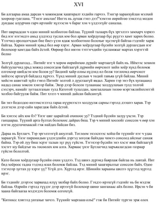 XVI 
Áè àëãààðàà àìàà äàðñàí ÷ õîæèìäîæ õàøãèðàëò õýäèéí ãàð÷ýý. Òýíãýð õàðàíõóéëàí ìýëõèé 
õîîðîîð ãóàãëàíà. "Òýíýã àìüòàí! Èíãýõ íü äóòàæ ãýíý äýý!"õýìýýí ººðèéãºº çýìëýýä ìîäîí 
äóíäààñ àëóóð÷èí ãàð÷ èðýõèéã õ¿ëýýñýí ÷ áàðàã õýí ÷ ¿ëäýýã¿éã ñàíàëàà. 
Ïèò øàðõàäñàí ÷ îäîî ìèíèé õîëáîîòîí áàéëàà. Ò¿¿íèé òàëààðõ á¿õ ýðãýëçýý çàìõàð÷ õýðâýý 
áèä íýã íýãýíäýý àìüä ¿ëäýõýä òóñëàõ þì áîë àðâàí õî¸ðäóãààð á¿ñ ð¿¿ãýý õàìò õàðèõ áîëíî. 
¯çýã÷èä îðîëöîã÷äûí áèå áèåý ¿çýí ÿäàæ õîëáîîòíîî áîëîõûã õ¿ñýõã¿é áàéãàà ãýäãèéã õàðæ 
áàéãàà. Õàðèí ìèíèé õóâüä áîë ººð õýðýã. Àðâàí õî¸ðäóãààð á¿ñèéí çîëã¿é äóðëàãñäûí íýã 
áîëîõîîð õàìòäàà áàéõ ¸ñòîé. ªºðººð áîë èâýýí òýòãýã÷äèéí òóñëàìæûã ìàðòàõ õýðýãòýé 
áîëíî 
Çîëã¿é äóðëàãñàä... Ïèòèéã íýã ÷ õîðîì ººðèéíõºº ä¿ðèéã ìàðòààã¿é áàéõ íü. Èéìýýñ çîõèîí 
áàéãóóëàã÷èä óðüä õîæèä ñîíñîãäîæ áàéãààã¿é ä¿ðìèéí ººð÷ëºëò õèéí õî¸ð õ¿íä áîëîìæ 
îëãîõîîð øèéäñýí þì áîëîâ óó? Áèäíèé õàéð îëíû í¿äýíä èë áîëæ òîãëîîìä ººð÷ëºëò 
õèéõýýñ àðãàã¿é áàéäàëä õ¿ð÷ýý. ¯¿íä ìèíèé äóñëûí ÷ òºäèé ãàâúÿà ¿ã¿é áàéëàà. Ìèíèé 
õèéñýí àøèãòàé ç¿éë ãýâýë Ïèòèéã çîëòîé ë äóóñãààã¿é ÿâäàë. Õàðèí òýð ýíý á¿õ õóãàöààíä 
íàäàä ñàíàà çîâñîí õýâýýð áàéæ. Ýâýð äýýð áîëñîí òóëààíààñ õîëäóóëàõûí òóëä òîëãîé 
ñýãñýð÷, íàìàéã çóãòààëãàõûí òóëä Êàòîòîé òóëàëäàí, õàìãààëàõûí òºëºº ìýðãýæëèéíõýíòýé 
õîëáîî áàéãóóëæ áàéæ. Ïèò õýçýý ÷ ìèíèé äàéñàí áàéñàíã¿é. 
Áè ýíý áîäîëäîî èíýýìñýãëýýä ãàðàà í¿¿ðíýýñýý õîëäóóëæ ñàðíû ãýðýëä äýýøýý õàðàâ. Òýð 
äýëãýöýí äýýð ñàéí õàðàãäàæ áàéõ ¸ñòîé. 
Áè õýíýýñ àéõ þì áý? ¯íýã øèã öàðàéòàé îõèíîîñ óó? Òýäíèé á¿ñèéí çàëóó ¿õñýí. Òýð 
ãàíöààðàà. Ò¿¿íèé àðãà áóëòàõ áîëîõîîñ äàéðàõ áèø. Òýð ÷ ìèíèé õîîëîéã ñîíññîí ÷ ººð õýí 
íýãýí äóóñãà÷èõààñàé ãýæ íàéäàõ áàéñàí áèç. 
Äàðàà íü Áóòëàã÷. Òýð ýðãýëçýýã¿é àþóëòàé. Òîãëîîì ýõýëñíýýñ õîéø áè ò¿¿íèéã íýã ÷ óäàà 
õàðààã¿é. ¯íýã ïèðàìèäûí ¿ëäýãäëèéí äýðãýä çîãñîæ áàéõäàà ÷èìýý ñîíñîîä àéñíûã ñàíàæ 
áàéíà. Òýð îé ëóó áèø ýñðýã òàëûí ç¿ã ð¿¿ ã¿éñýí. Òýãýõýýð á¿ñèéí ýíý õýñýã ÿâæ áàéãààã¿é 
õýñýãò þó áàéäãûã íü òºñººëºõ þì àëãà. Õàðâààñ ¿íýã Áóòëàã÷èä õàðúÿàëàãäñàí ãàçðààð 
ã¿éñýí áîëîëòîé. 
Êàòî áîëîí õî¸ðäóãààð á¿ñèéí îõèí ¿ëäëýý. Òýä øèíý ä¿ðýìä áàÿðëàæ áàéãàà íü ëàâòàé. Ïèò 
áèä õî¸ðîîñ ãàäíà òýäýíä ÿëàõ áîëîìæ áàéëàà. Òýä ìèíèé õàøãèðàëòûã ñîíññîí áàéõ. Îäîî 
òýãýõýýð çóãòàõ óó õýðýã ¿¿? ¯ã¿é äýý. Õ¿ðýýä èðýã. Øºíèéí õàðààíû øèëýý ç¿¿ãýýä õ¿ðýýä 
èðýã. 
Áè òýäíèéã äýýðýýñ õàðâàõàä èë¿¿ õÿëáàð áàéõ áîëíî. Ãýõäýý èðýõã¿é ãýäãèéã íü áè ìýäýæ 
áàéëàà. ªäðèéí ãýðýëä ò¿¿äýã äýýð èðýýã¿é áîëîõîîð øºíº çàíãàíààñ àéõ áîëíî. Èðñýí ÷ áè 
õààíà áàéãààãàà ìýäýãäýõ áîëîìæ îëãîõã¿é. 
"Êèòíèññ õýâòýýä óíòàõûã õè÷ýý. Ò¿¿íèéã ìàðãààø îëú¸" ãýæ áè Ïèòèéã ò¿ðãýí ýðæ îëîõ 
 