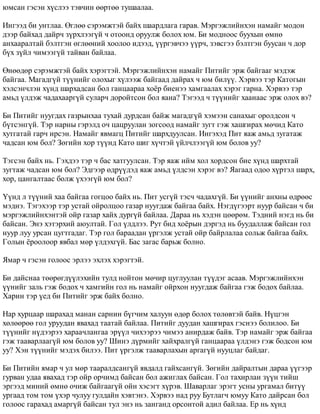 þìñàí ãýñýí õ¿ñëýý òýâ÷èí ººðòºº òóøààëàà. 
Èíãýýä áè óíòëàà. ªãëºº ñýðýìæòýé áàéõ øààðäëàãà ãàðàâ. Ìýðãýæëèéíõýí íàìàéã ìîäîí 
äýýð áàéõàä äàéð÷ ç¿ðõëýýã¿é ÷ îòîîíä îðóóëæ áîëîõ þì. Áè ìîäíîîñ áóóõûí ºìíº 
àíõààðàëòàé áýëòãýí ºãëººíèé õîîëîî èäýýä, ¿¿ðãýâ÷ýý ¿¿ð÷, çýâñãýý áýëòãýí áóóñàí ÷ äîð 
á¿õ ç¿éë ÷èìýýã¿é òàéâàí áàéëàà. 
ªíººäºð ñýðýìæòýé áàéõ õýðýãòýé. Ìýðãýæëèéíõýí íàìàéã Ïèòèéã ýðæ áàéãààã ìýäýæ 
áàéãàà. Ìàãàäã¿é ò¿¿íèéã îëîõûã õ¿ëýýæ áàéãààä äàéðàõ ÷ þì áèë¿¿. Õýðâýý òýð Êàòîãûí 
õýëñýí÷ëýí õ¿íä øàðõàäñàí áîë ãàíöààðàà õî¸ð áèåíýý õàìãààëàõ õýðýã ãàðíà. Õýðâýý òýð 
àìüä ¿ëäýæ ÷àäàõààðã¿é ñóëàð÷ äîðîéòñîí áîë ÿàíà? Òýãýýä ÷ ò¿¿íèéã õààíààñ ýðæ îëîõ âý? 
Áè Ïèòèéã íóóãäàõ ãàçðûíõàà òóõàé äóðäñàí áàéæ ìàãàäã¿é õýìýýí ñàíàõûã îðîëäñîí ÷ 
á¿òñýíã¿é. Òýð íàðíû ãýðýëä î÷ öàöðóóëàí çîãñîîä íàìàéã çóãò ãýæ õàøãèðàõ ìº÷èä Êàòî 
õóòãàòàé ãàð÷ èðñýí. Íàìàéã ÿâìàãö Ïèòèéã øàðõäóóëñàí. Èíãýõýä Ïèò ÿàæ àìüä çóãàòàæ 
÷àäñàí þì áîë? Çºãèéí õîð ò¿¿íä Êàòî øèã õ¿÷òýé ¿éë÷ëýýã¿é þì áîëîâ óó? 
Òýãñýí áàéõ íü. Ãýõäýý òýð ÷ áàñ õàòãóóëñàí. Òýð ÿàæ èéì õîë õîðäñîí áèå õ¿íä øàðõòàé 
çóãòàæ ÷àäñàí þì áîë? Ýäãýýð ºäð¿¿äýä ÿàæ àìüä ¿ëäñýí õýðýã âý? ßàãààä îäîî õ¿ðòýë øàðõ, 
õîð, öàíãàëòààñ áîëæ ¿õýýã¿é þì áîë? 
¯¿íä ë ò¿¿íèé õàà áàéãàà ãîãöîî áàéõ íü. Ïèò óñã¿é òýñ÷ ÷àäàõã¿é. Áè ¿¿íèéã àíõíû ºäðººñ 
ìýäíý. Òýãýõýýð òýð óñòàé îéðîëöîî ãàçàð íóóãäàæ áàéãàà áàéõ. Íýãä¿ãýýðò íóóð áàéñàí ÷ áè 
ìýðãýæëèéíõýíòýé îéð ãàçàð õàéõ äóðã¿é áàéëàà. Äàðàà íü õýäýí öººðºì. Òýäíèé íýãä íü áè 
áàéñàí. Ýíý õýòýðõèé àþóëòàé. Ãîë ¿ëäëýý. Ðóò áèä õî¸ðûí äýðãýä íü áóóäàëëàæ áàéñàí ãîë 
íóóð ëóó óðñàí öóãòãàäàã. Òýð ãîë áàðààäàí ¿ðãýëæ óñòàé îéð áàéðëàëàà ñîëüæ áàéãàà áàéõ. 
Ãîëûí ¸ðîîëîîð ÿâáàë ìºð ¿ëäýõã¿é. Áàñ çàãàñ áàðüæ áîëíî. 
ßìàð ÷ ãýñýí ãîëîîñ ýðëýý ýõëýõ õýðýãòýé. 
Áè äàéñíàà òººðºãä¿¿ëýõèéí òóëä íîéòîí ìº÷èð öóãëóóëàí ò¿¿äýã àñààâ. Ìýðãýæëèéíõýí 
¿¿íèéã çàëü ãýæ áîäîõ ÷ õàìãèéí ãîë íü íàìàéã îéðõîí íóóãäàæ áàéãàà ãýæ áîäîõ áàéëàà. 
Õàðèí òýð ¿åä áè Ïèòèéã ýðæ áàéõ áîëíî. 
Íàð õóðöààð øàðàõàä ìàíàí ñàðíèí á¿ã÷èì õàëóóí ºäºð áîëîõ òºëºâòýé áàéâ. Í¿öãýí 
õºëººðºº ãîë óðóóäàí ÿâàõàä òààòàé áàéëàà. Ïèòèéã äóóäàí õàøãèðàõ ãýñíýý áîëèëîî. Áè 
ò¿¿íèéã í¿äýýðýý õàðàà÷ëàíãàà ýð¿¿ë ÷èõýýðýý ÷èìýý àíèðäàæ áàéâ. Òýð íàìàéã ýðæ áàéãàà 
ãýæ òààâàðëààã¿é þì áîëîâ óó? Øèíý ä¿ðìèéã õàéõðàëã¿é ãàíöààðàà ¿ëäýíý ãýæ áîäñîí þì 
óó? Õýí ò¿¿íèéã ìýäýõ áèëýý. Ïèò ¿ðãýëæ òààâàðëàõûí àðãàã¿é íóóöëàã áàéäàã. 
Áè Ïèòèéí ÿìàð ÷ óë ìºð òààðàëäñàíã¿é ÿâäàëä ãàéõñàíã¿é. Çºãèéí äàéðàëòûí äàðàà ¿¿ãýýð 
ãóðâàí óäàà ÿâàõàä òýð îéð îð÷èìä áàéñàí áîë àæèãëàõ áàéñàí. Ãîë òàõèðëàí ç¿¿í òèéø 
ýðãýýä ìèíèé ºìíº î÷èæ áàéãààã¿é îéí õýñýãò õ¿ðýâ. Øàâàðëàã ýðýãò óñíû óðãàìàë áèò¿¿ 
óðãààä òîì òîì ¿õýð ÷óëóó ãóëäàéí õýâòýíý. Õýðâýý íàä ðóó Áóòëàã÷ þìóó Êàòî äàéðñàí áîë 
ãîëîîñ ãàðàõàä àìàðã¿é áàéñàí òóë ýíý íü çàíãàíä îðñîíòîé àäèë áàéëàà. Åð íü õ¿íä 
 