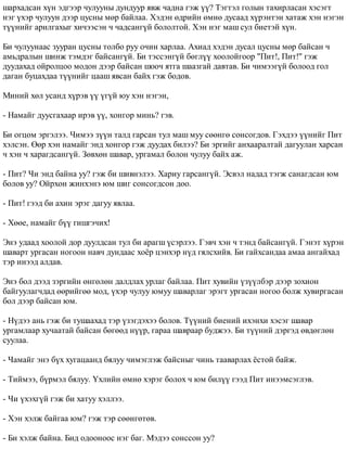 øàðõàäñàí õ¿í ýäãýýð ÷óëóóíû äóíäóóð ÿâæ ÷àäíà ãýæ ¿¿? Òýãòýë ãîëûí òàõèðëàñàí õýñýãò 
íýã ¿õýð ÷óëóóí äýýð öóñíû ìºð áàéëàà. Õýäýí ºäðèéí ºìíº äóñààä õ¿ðýíòýí õàòàæ õýí íýãýí 
ò¿¿íèéã àðèëãàõûã õè÷ýýñýí ÷ ÷àäñàíã¿é áîëîëòîé. Õýí íýã ìàø ñóë áèåòýé õ¿í. 
Áè ÷óëóóíààñ çóóðàí öóñíû òîëáî ðóó î÷èí õàðëàà. Àõèàä õýäýí äóñàë öóñíû ìºð áàéñàí ÷ 
àìüäðàëûí øèíæ òýìäýã áàéñàíã¿é. Áè òýññýíã¿é áºãë¿¿ õîîëîéãîîð "Ïèò!, Ïèò!" ãýæ 
äóóäàõàä îéðîëöîî ìîäîí äýýð áàéñàí øîî÷ ÿòãà øààçãàé äàâòàâ. Áè ÷èìýýã¿é áîëîîä ãîë 
äàãàí áóöàõäàà ò¿¿íèéã öààø ÿâñàí áàéõ ãýæ áîäîâ. 
Ìèíèé õºë óñàíä õ¿ðýâ ¿¿ ¿ã¿é þó õýí íýãýí, 
- Íàìàéã äóóñãàõààð èðýâ ¿¿, õîíãîð ìèíü? ãýâ. 
Áè îãöîì ýðãýëýý. ×èìýý ç¿¿í òàëä ãàðñàí òóë ìàø ìóó ñººíãº ñîíñîãäîâ. Ãýõäýý ¿¿íèéã Ïèò 
õýëñýí. ªºð õýí íàìàéã ýíä õîíãîð ãýæ äóóäàõ áèëýý? Áè ýðãèéã àíõààðàëòàé äàãóóëàí õàðñàí 
÷ õýí ÷ õàðàãäñàíã¿é. Çºâõºí øàâàð, óðãàìàë áîëîí ÷óëóó áàéõ àæ. 
- Ïèò? ×è ýíä áàéíà óó? ãýæ áè øèâíýëýý. Õàðèó ãàðñàíã¿é. Ýñâýë íàäàä òýãæ ñàíàãäñàí þì 
áîëîâ óó? Îéðõîí æèíõýíý þì øèã ñîíñîãäñîí äîî. 
- Ïèò! ãýýä áè àõèí ýðýã äàãóó ÿâëàà. 
- Õººå, íàìàéã á¿¿ ãèøãý÷èõ! 
Ýíý óäààä õîîëîé äîð äóóëäñàí òóë áè àðàãø ¿ñýðëýý. Ãýâ÷ õýí ÷ òýíä áàéñàíã¿é. Ãýíýò õ¿ðýí 
øàâàðò óðãàñàí íîãîîí íàâ÷ äóíäààñ õî¸ð öýíõýð í¿ä ãÿëñõèéâ. Áè ãàéõñàíäàà àìàà àíãàéõàä 
òýð èíýýä àëäàâ. 
Ýíý áîë äýýä çýðãèéí ºíãºëºí äàëäëàõ óðëàã áàéëàà. Ïèò õóâèéí ¿ç¿¿ëáýð äýýð çîõèîí 
áàéãóóëàã÷äàä ººðèéãºº ìîä, ¿õýð ÷óëóó þìóó øàâàðëàã ýðýãò óðãàñàí íîãîî áîëæ õóâèðãàñàí 
áîë äýýð áàéñàí þì. 
- Í¿äýý àíü ãýæ áè òóøààõàä òýð ¿çýãäýõýý áîëîâ. Ò¿¿íèé áèåíèé èõýíõè õýñýã øàâàð 
óðãàìëààð õó÷ààòàé áàéñàí áºãººä í¿¿ð, ãàðàà øàâðààð áóäæýý. Áè ò¿¿íèé äýðãýä ºâäºãëºí 
ñóóëàà. 
- ×àìàéã ýíý á¿õ õóãàöààíä áÿëóó ÷èìýãëýæ áàéñíûã ÷èíü òààâàðëàõ ¸ñòîé áàéæ. 
- Òèéìýý, á¿ðìýë áÿëóó. ¯õëèéí ºìíº õýðýã áîëîõ ÷ þì áèë¿¿ ãýýä Ïèò èíýýìñýãëýâ. 
- ×è ¿õýõã¿é ãýæ áè õàòóó õýëëýý. 
- Õýí õýëæ áàéãàà þì? ãýæ òýð ñººíãºòºâ. 
- Áè õýëæ áàéíà. Áèä îäîîíîîñ íýã áàã. Ìýäýý ñîíññîí óó? 
 