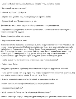 - Ñîíññîí. Íàìàéã îëñîíä ÷èíü áàÿðëàëàà ãýõýä áè ò¿¿íä ñàâòàé óñ óóëãàâ. 
- Êàòî ÷àìàéã õóòãààð ä¿ðýý þó? 
- Òèéìýý. Ç¿¿í ãóÿíä ã¿í ç¿ññýí. 
- Øàðõûã ÷èíü ¿çýõèéí òóëä ãîëûí óñàíä óãààõ õýðýãòýé áàéíà. 
- Äîîøîî áºõèé äºº. ×àìä ¿ã õýëýõ ãýñýí þì. 
Áè áºõèéãººä ýð¿¿ë ÷èõýý óðóóëä íü îéðòóóëàõàä àìüñãàëààðàà ãèæèãäýí, 
- Áèäíèé áèå áèåäýý óõààíã¿é äóðëàñàí ãýäãèéã ñàíà. Ãýíýòõýí íàìàéã ¿íñýõèéã õ¿ñâýë 
òýýíýãýëçýõ õýðýãã¿é ø¿¿ ãýâ. 
Áè óóðòàéãààð òîëãîéãîî õîëäóóëààä, 
- Áàÿðëàëàà ñàíàæ ÿâúÿ ãýæ èíýýâ. 
Ïèò òîãëîîì õèéæ áàéãààãààñ ¿çýõýä øàðõ íü òèéì ÷ ìóóã¿é áîëîëòîé. Ãýòýë ò¿¿íèéã óñ ðóó 
î÷èõîä òóñëàõ ¿åä õºãæèëòýé áàéäàë çàìõðàí àðèëàâ. Åðäºº õî¸ð àëõàìûí çàéä õýö¿¿ ç¿éë 
þó áàéõ áèëýý. Ãýâ÷ ¿íýõýýð õýö¿¿ áàéñàí áºãººä Ïèò º÷¿¿õýí òºäèé ÷ õºäëºõ ÷àäâàðã¿é 
áàéâ. Òýð ãàðíààñ íü òàòàõàä õàøãèðëàà. Íîéòîí øàâàð áèåèéã íü õàâ áàðèí çóóðààä ñóãà 
òàòàõûí òóëä èõýýõýí õ¿÷ ãàðãàâ. Òýð óðüäûí àäèë óñíààñ õî¸ð àëõàìûí çàéä õýâòýýä 
ºâäñºíäºº ø¿äýý çóóí øàâàðòàé öàðàé äýýã¿¿ð íü íóëèìñ çàì òàòóóëàí óðñàâ. 
- Ïèò áè ÷àìàéã ãîë ðóó ºíõð¿¿ëýýä îðóóë÷èõúÿ. Ìàø ã¿åõýí îéëãîâ óó? 
- Ñàéõàí ñàíàà áàéíà. 
Áè ò¿¿íèé äýðãýä ÿâãàí ñóóãààä þó ÷ áîëñîí õàìààã¿é ò¿ëõýýä îðóóëíà ãýæ øèéäëýý. 
- Ãóðàâ õ¿ðòýë òîîëú¸. Íýã, õî¸ð ãóðàâ! ãýýä ãàçðààñ õºíäèéð¿¿ëòýë àéìøèãòàé õàøãèðàâ. Òýð 
îäîî ë óñíû õºâººíä õ¿ðëýý. Ìàãàäã¿é ýíý íü ÷ äýýð áàéõ. 
- Çà ÿàõàâ, òºëºâëºãºº ººð÷ëºãäñºí. Áè ÷àìàéã óñ ðóó îðóóëàõàà áîëèëîî. 
Òýãýýä ÷ ò¿¿íèéã óñíààñ ãàðãàæ ÷àäàõ ýñýõäýý èòãýëã¿é áàéñàí þì. 
- Öààøàà ºíõð¿¿ëýõã¿é þó? 
- ¯ã¿é, õàíãàëòòàé. Ýíä óãààÿ. ×è îé ðóó õàðæ áàéãààðàé çà þó? 
Áè ÿàõàà ìýäñýíã¿é. Òýð öóë øàâàð, ºâñ óðãàìàëä õó÷èãäààä õóâöàñ íü ÷ õàðàãäàõã¿é áàéâ. 
 