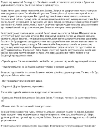 Õýðâýý òýð õóâöàñòàé áîë ø¿¿ äýý. Ýíý áîäîë íàìàéã òýýíýãýëçýõýä õ¿ðãýñýí ÷ áóöàõ çàì 
¿ã¿é øèéäëýý. Í¿öãýí áèå á¿ñýä áàéäàã ë ç¿éë ø¿¿ äýý. 
Íàäàä Ðóòûí óñíû ñàâààñ ãàäíà õî¸ð ëîíõ áàéëàà. Õî¸ðûã íü óñààð ä¿¿ðãýí ÷óëóó ò¿ø¿¿ëýí 
òàâèàä ãóðàâäàõààð íü Ïèòèéí áèåèéã óãààëàà. Óãààõàä áàãàã¿é õóãàöàà ºíãºðñíèé ýöýñò 
øàâàð äîðîîñ õóâöàñ ãàð÷ èðýâ. Áè ò¿¿íèé õ¿ðýìíèé öàõèëãààíûã íýýãýýä öàìöûã íü 
áîëãîîìæòîé òàéëàâ. Äîòóóð öàìö íü øàðõàíä íààëäñàí áîëîõîîð õóòãààð ñàëãààä óãààâ. Á¿õ 
áèå íü õºõºð÷ öýýæèí äýýð íü ò¿ëýãäñýí óðò îðîì áàéëàà. Çºãèéíä õàçóóëñàí äºðâºí áóëäðóó 
áàéñíû íýã íü ÷èõýí äîð íü áàéâ. Ãýñýí ÷ áè ¿¿íèéã àðãàëæ ÷àäàõ áîëîõîîð ñàíàà çîâñîíã¿é 
òóë øàðõòàé õºëèéã íü ¿çýõýýñ ºìíº äýýä áèåíä íü àíõààðàë òàâèõààð øèéäýâ. 
Áè ò¿¿íèéã óñààð óãààñíû äàðàà íÿëöãàé áîõèð øàâàð äóíä õýâòýæ áàéëàà. Øàðõàíä ýíý íü 
ìóó òóë ¿õýð ÷óëóó íàëóóëàí ñóóëãàâ. Ïèò ÿëàðõàëã¿é ºíäèéí ñóóãààä ¿ñ àðüñàíä íààëäñàí 
øàâðûã íü óãààæ àðèëãàâ. Òýð öîíõèéí öàéæ óðüäûíõ øèãýý õ¿÷èðõýã áóë÷èíòàé ñàíàãäàõàà 
áîëüæýý. Áè áóëäðóóíààñ õàòãóóðûã ñóãàëàí àâàõàä ÿðâàéñíàà íàâ÷ çàæëàí òàâèõàä ñýòãýë íü 
àìàðëàà. Ò¿¿íèéã íàðàíä ýýí ñóóæ áàéõ õîîðîíä áè áîõèð öàìö õ¿ðìèéã íü óãààæ ¿õýð 
÷óëóóí äýýð õàòààõààð äýëãýâ. Äàðàà íü öýýæíèéõ íü ò¿ëýãäñýí õýñýãò òîñ ò¿ðõýõýä áèå íü 
õàëóó øàòàæ áàéëàà. Òýð õàëóóð÷ áàéâ. Íàäàä íýãä¿ãýýð á¿ñèéí çàëóóãààñ àâñàí ýìèéí ñàí 
áàéñàí áîëîõîîð õàëóóí íàìäààõ ýì õàéâ. Ýýæ çàðèìäàà èéìèéã ãýðòýý õèéäýã ÷ òóñ 
áîëäîãã¿é òóë õóäàëäàæ àâäàã. 
- ¯¿íèéã óó÷èõ. ×è ëàâ ºëññºí áàéõ ãýæ áè Ïèòýä òóøààõàä òýð ýìèéã äóóëãàâàðòàé çàëãèâ. 
- ¯ã¿é õà÷èðõàëòàé íü áè õýäèéí ºäðèéí òóðø þó ÷ èäýõèéã õ¿ñýýã¿é. 
Áè ò¿¿íä ãðóçëèíãèéí ìàõ ñàíàë áîëãîñîí õàìðàà ¿ð÷èéëãýýä öààø ýðãýëýý. Òýãýõýä ë áè á¿õ 
ç¿éë õ¿íä áàéãààã îéëãîëîî. 
- Ïèò ÷è æààõàí ÷ ãýñýí þì èäýõ ¸ñòîé. 
- Õýðýãã¿é. Äîð íü áóöààãààä ãàðãà÷èõíà. 
Ãýñýí ÷ áè ò¿¿íèéã õàòñàí àëèì èä¿¿ëýõýýð ÿòãàæ äºíãºâ. 
- Áàÿðëàëàà. Ìèíèé áèå äýýðäýæ áàéõ øèã áàéíà. ¯íýí ø¿¿. Êèòíèññ, áè îäîî óíòàæ áîëîõ 
óó? 
- Æààõàí òýâ÷. Áè ýõëýýä õºëèéã ÷èíü ¿çýýäýõüå. 
Áè èõýä áîëãîîìæòîéãîîð ãóòàë, îéìñûã íü ñóãàëàí óäààíààð ºìäèéã íü òàéëàâ. Êàòîãûí 
õóòãà çîîãäñîí ãàçàð ºìä óðàãäñàíûã õàðñàí ÷ øàðõûã íü èéì õ¿íä ãýæ áîäñîíã¿é. Øàðõ 
¿ðýâñýæ óëàéãààä ã¿íçãèé öóñ èäýý öóâæ áàéëàà. Õàâäñàí õºëººñ íü ìóóäñàí èäýý áýýðèéí 
¿íýð õàíõëàíà. 
¯¿íèéã õàðìàãö áè çîëòîé ë ¿ñðýí áîññîíã¿é. Ò¿ëýãäñýí çàëóóã ãýðò àâ÷èðñàí ¿åèéíõ øèã 
 