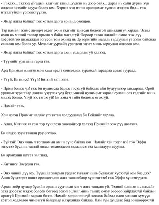 - Ãýõäýý... ýõëýýä óðãàöûí ÿëàã÷ûã òàíèëöóóëñàí íü äýýð áàéõ... äàðàà íü ñàéí äóðûí õ¿í 
îëäñîí ýñýõèéã àñóóæ áîëîõ þì. Õýðâýý õýí íýãýí îðîëöîõûã õ¿ñâýë ìýäýýæ áèä... ãýæ 
èòãýëã¿éõýí ¿ðãýëæë¿¿ëýâ. 
- ßìàð ÿëãàà áàéíà? ãýæ õîòûí äàðãà ÿðèàíä îðîëöîâ. 
Òýð íàìàéã æèìñ àâ÷èð÷ ºãäºã îõèí ãýäãèéã òàíüñàí áîëîëòîé øàíàëàíãóé õàðëàà. Ýñâýë 
îõèí íü ìèíèé òàëààð ÿðüñàí ÷ áàéæ ìàãàäã¿é. ªºðººð òàâàí æèëèéí ºìíº ýýæ ä¿¿ 
õî¸ðòîéãîî øàõöàëäàí çîãññîí òîì îõèíä íü Ýð çîðèãèéí ìåäàëü ãàðäóóëàí ¿ã õýëæ áàéñíàà 
ñàíàñàí þì áîëîâ óó. Ìåäàëûã óóðõàéä ¿ðýãäñýí ýöýãò ìèíü çîðèóëàí îëãîñîí þì. 
- ßìàð ÿëãàà áàéíà? ãýæ õîòûí äàðãà àõèí óöààðëàíãóé õýëýýä, 
- Ò¿¿íèéã óðàãø íü ãàðãà ãýâ. 
Àðä Ïðèìûí æèíãýíýñýí õàøãèðàëò ñîíñîãäîæ òóðàíõàé ãàðààðàà àðààñ çóóðààä, 
- ¯ã¿é, Êèòíèññ! ¯ã¿é! Áèòãèé ÿâ! ãýëýý. 
- Ïðèì áîëüæ ¿ç! ãýæ áè íóëèìñàà áàðüæ òýñýõã¿é áàéõààñ àéí á¿ä¿¿ëãýýð çàíäàðëàà. Îðîé 
óðãàöûã çóðàãòààð äàâòàí ¿ç¿¿ëýõ ¿åä á¿ãä ìèíèé íóëèìñûã õàðâàë ñóëõàí îëç ãýäãèéã ìèíü 
ìýäýõ áîëíî. ¯ã¿é ýý, òýãýõã¿é! Áè õýíä ÷ òèéì áîëîìæ ºãºõã¿é. 
- Íàìàéã òàâü. 
Õýí íýãýí Ïðèìûã íàäààñ óãç òàòàí õîëäóóëàõàä áè Ãåéëèéã õàðëàà. 
- Àëèâ, Êèòíèê ÿâ ãýæ òýð õ¿÷èëñýí õîîëîéãîîð õýëýýä Ïðèìèéã ýýæ ð¿¿ àâàà÷èâ. 
Áè ø¿äýý çóóí òàâöàí ðóó ºãñëºº. 
- Ç¿éòýé! Ýíý ÷èíü ë òîãëîîìûí àìèí ñ¿íñ áàéãàà þì! ×àìàéã õýí ãýäýã âý? ãýæ Ýôôè 
ýöýñòýý á¿ñä íü òààòàé ÿâäàë òîõèîëäñîí ÿâäàëä ñýòãýë õàíãàëóóí àñóóëàà. 
Áè àðàéõèéí ø¿ñýý çàëãèàä, 
- Êèòíèññ Ýâåðäèí ãýâ. 
- Ýíý ÷èíèé ä¿¿ þó. Ò¿¿íèéã õàìðûí óðäààñ ãàâúÿàã ÷èíü áóëààõûã õ¿ñýýã¿é þì áèç äýý? 
Àëèâ á¿ãäýýðýý øèíý îðîëöîã÷äîî àëãà òàøèí áàÿð õ¿ðãýöãýýå! ãýæ Ýôôè õ¿íãýí¿¿ëýâ. 
Àðâàí õî¸ð äóãààð á¿ñèéí îðøèí ñóóã÷äûí õýí ÷ àëãà òàøñàíã¿é. Òýäíèé îëîíõè íü íàìàéã 
çýýë äýýðýýñ ìýäýõ áîëñîí áºãººä ýñâýë ýöãèéã ìèíü òàíèõ þìóó ººðººð õàéðëàõã¿é áàéõûí 
àðãàã¿é Ïðèìèéã õàðñàí áèçýý. Íàìàéã õºäºëãººíã¿é çîãñîæ áàéõàä îëîí ìÿíãàí õ¿ì¿¿ñ 
ñýòãýë õºäëºëºº ÷èìýýã¿é áàéäëààð èëýðõèéëæ áàéëàà. Íàì ã¿ì äóíäààñ áèä çºâøººðºõã¿é 
 